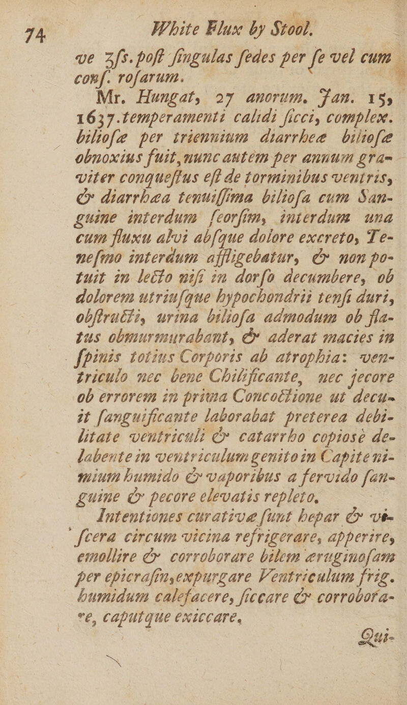 Pe 74, White Flux by Stool. ve 2s. poft fingulas fedes per fe vel cum conf. rofarum. | 9 Mr. Hungat, 27 anorum, Fan. 155 1637.temperamenti calidi ficci, complex. biliofe per trienninm diarrhee biliofe obnoxius fuit,nunc autem per annum gram viter conquefius eft de torminibus Ventrisy ey diarrhea tenuiffima biliofa cum San- guine interdum feorfim, interdum una cum fluxu alvi abf{que dolore excreto, Te- nefmo interdum affligebatur, &amp; non po- tuit in leéto wifi in dorfo decumbere, ob dolorem utriufque hypochendrit tenfi duri, obftructi, urina bsliofa admodum ob fla- tus obmurmurabant, @ aderat macies in _. fpinis totins Corports ab atrophia: ven- triculo nee bene Chilificante, nec jecore ob errorem in privia Concoétione ut decu= tt fanguificante laborabat preterea debi- litate ventriculi ¢» catarrbo copiose de- dabentein ventriculum genitoin Capitent=— minum humido Cy vaporibus a fervido fan- guine &amp; pecore elevatis repleto, | Intentiones curative [unt hepar &amp; Vt- [cera circum vicina refrigerare, apperires emollire Cy corroborare bilem eruginofam per epicrafinyexpurgare Ventrieulum frig. humidum calefacere, ficcare Ce corrobora-— €, Caputque exiccare, @ ) ub ~~