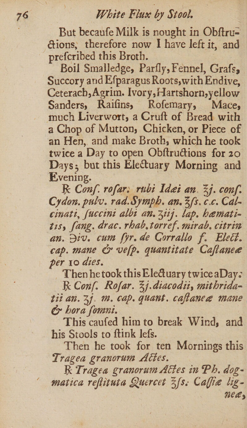 But becaufe Milk is nought in Obftru= ctions, therefore now I have left it, and Boil Smalledge, Parfly, Fennel, Grafs, Succory and Efparagus Roots,with Endive, Ceterach,Agrim. Ivory, Hartshorn,yellow Sanders, Raifins, Rofemary, Mace, much Liverwort, a Cruft of Bread with a Chop of Mutton, Chicken, or Piece of an Hen, and make Broth, which he took twice a Day to open Obftructions for 20 Days; but this Electuary Morning and Evening. — K Conf: rofar; rubi Idei an. 24. conf. Cydon. pulv. rad. Symph. an.3 fs. ¢.c. Cal- cinatt, fuccint albt an. 3ii]. lap. hemati- tisy fang. drac. rhab.torref. mirab. citrin an. Div. cum for. de Corrallo f. Elect. cap. mane Cy vefp. quantitate Caftaneeé per 10 dies. Then he took this Eleuary twice aDay- R Conf. Rofar. 2j.diacodzt, mithrida- tii an. 3). m. cap. quant. caftanee mane Cy» hora fomni. This caufed him to break Wind, and his Stools to ftink lefs. | Then he took for ten Mornings this Tragea granorum Attes. RK Tragea granorum Aétes in Ph, dog- matica reflituta Quercet Zfss Caffe lig- NeLy