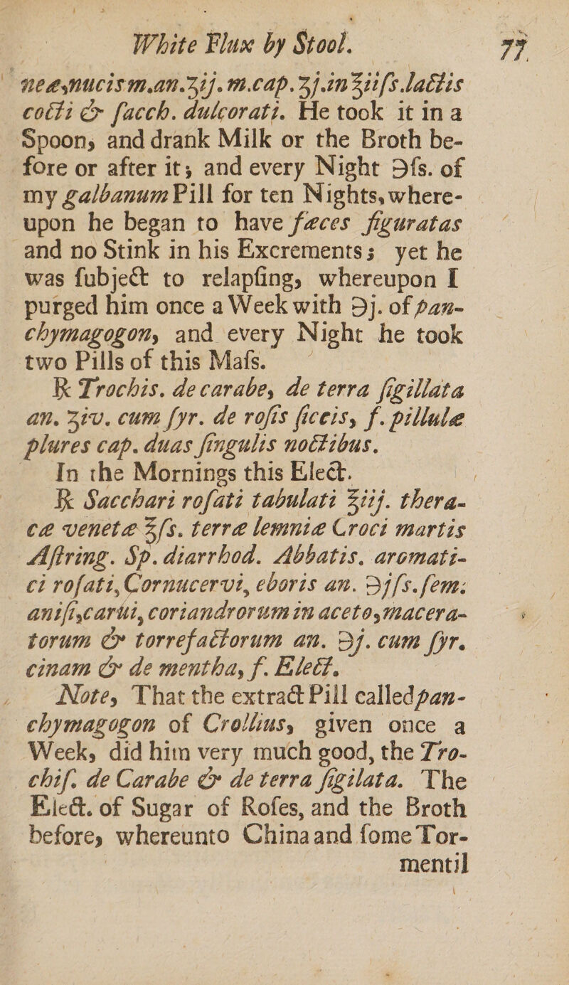 | NCasNUCIS .aNn.31).1.Cap.4).1n311/s lactis cotti &amp; facch. dutcorati. He took it ina Spoon, and drank Milk or the Broth be- fore or after it, and every Night D{fs. of my galbanum Pill for ten Nights, where- | upon he began to have faces figuratas and no Stink in his Excrementss yet he was fubject to relapfing, whereupon I purged him once a Week with 5j. of p2n- chymagogon, and every Night he took two Pills of this Mafs. | R Trochis. decarabe, de terra figillata an. 3iv. cum fyr. de rofis ficeis, f. pillule plures cap. duas fingulis noctibus. In the Mornings this Elect. ! Re Sacchari rofati tabulati Ziij. thera- ce venete 3 fs. terre lemnte Croci martis Aftring. Sp. diarrhod. Abbatis. aromatt- ci rofati, Cornucervt, eboris an. D4[s. fem: anifi,carui, coriandrorum in aceto,macera- torum Ce torrefactorum an. Dj. cum fyr. cinam Cy de mentha, f. Eled. Note, That the extrac Pill called pan- chymagogon of Crollius, given once a Week, did him very much good, the 7ro- chif. de Carabe &amp; de terra figilata. The Bile&amp;t. of Sugar of Rofes, and the Broth beforey whereunto Chinaand fome Tor- : ) mentil
