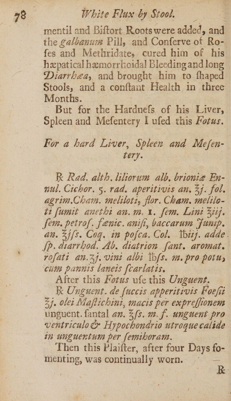 mentil and Biftort Rootswere added, and the galoanum Pill, and Conferve of Ro-. fes and Methridate,s cured him of his hxpatical hemorrhoidal Bleeding and long Diarrhea, and brought him to fhaped Stools, and a conftant Health 1n three Months. But for the Hardnefs of his Liver, For a hard Liver, Spleen and Mefen- «ber. R Rad. alth. liliorum ald. brionia En- nul. Cichor. 5. rad. aperitivis an. 3). fol. agrim.Cham. meliloti, flor. Cham. melile- ti fumit anetht an.m.%. fem. Lint 3iif. JR petrof. fenic. anifi, baccarum Funip. n. 2i{s. Cog. im pofca. Col. tbhizj. adde. Dp. vb Ab. diatrion fant. aromat. rofatt an.7j.vint albi ib/s. m. pro potu, cums pannis lanets {carlatis. After this Fotus ufe this Unguent. K ieee de {uccis apperitivis hoefii 34. olet Maflichini, macis per expreffionem unguent. fantal an. 2/s. m. f. unguent pro ventriculo&amp; Hypochondrio utroque calide in unguertum per femiboram. Then this Plaifter, after four Days fo- al was continually worn. B.-