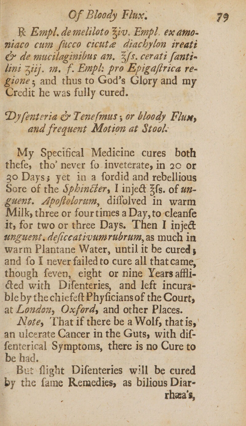 k Empl. de meliloto Ziv. Empl. ex amo- niaco cum fico cicute diachylon ireati ce» de mucilaginibus an. Zs. cerati fanti» lini 3iij. m. f. Empl: pro Epigafirica re- £ione; and thus to God’s Glory and my Credit he was fully cured. , Dy fenteria &amp; T. ene/mus ; or bloody Fluse, and frequent Motion at Stool. My Specifical Medicine cures both thefe, tho’ never fo inveterate, in 20 or 30 Days; yet in a fordid and rebellious Sore of the Sphencfer, | inje&amp; Zfs. of un- guent. Apoftolorum, diflelved in warm Milk, three or fourtimes a Day, to cleanfe it, for two or three Days. Then I injeé unguent. deficcativumrubrum,as much in warm Plantane Water, until it be cured; and fo I never failed to cure all that came, though feven, eight or nine Years affli- cted with Dyifenteries, and left incura- bleby the chiefeft Phyficians of the Court, at Loudon, Oxford, and other Places. Note, ‘That if there be a Wolf, that is,’ an ulcerate Cancer in the Guts, with dif- feriterical Symptoms, there is no Cure to be had. vie _ Bet flight Difenteries will be cured by the fame Remedies, as bilious Diar- . 3 rhza’s,