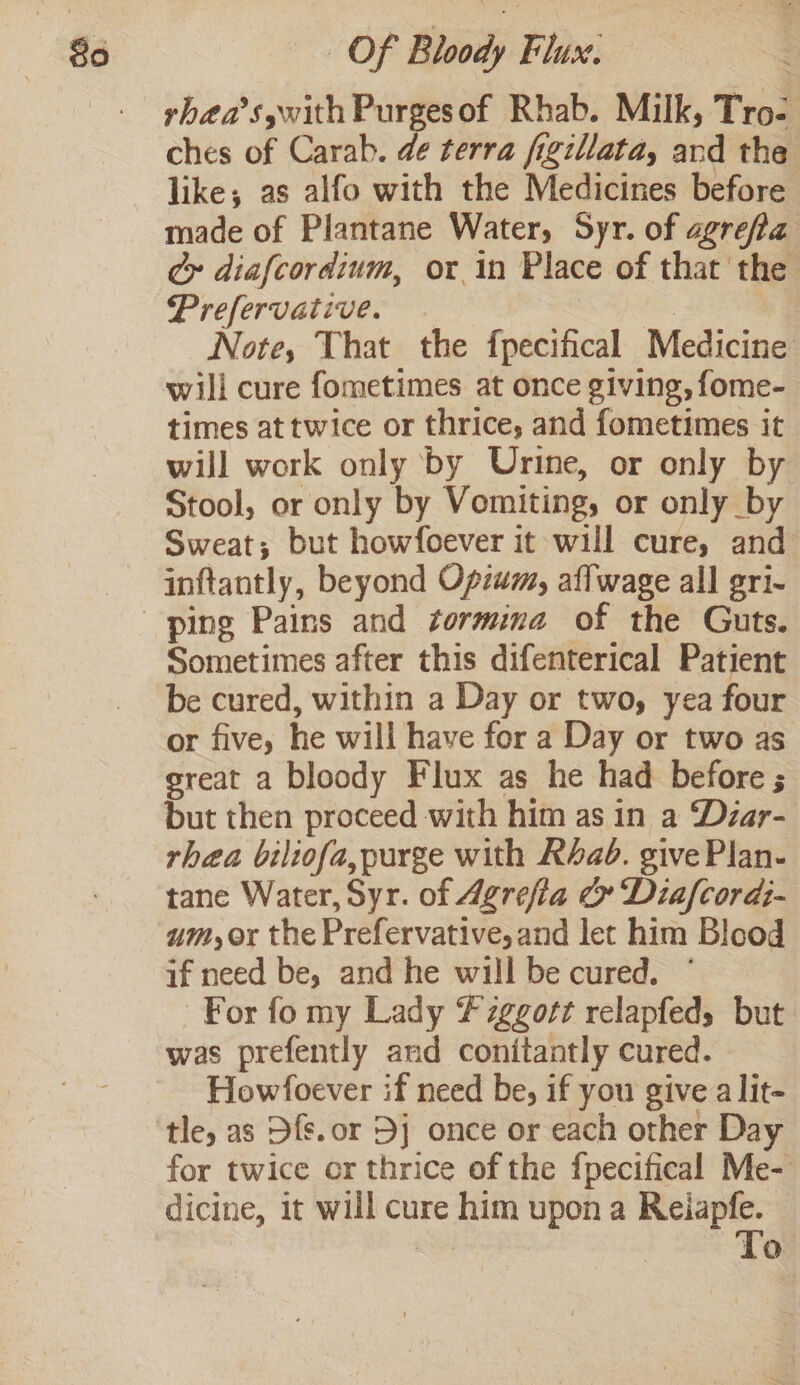 rhéa’sywith Purgesof Rhab. Milk, Tro- ches of Carab. de terra figillata, and the like; as alfo with the Medicines before made of Plantane Water, Syr. of agrefla ¢y diafcordium, or in Place of that the Prefervative. | Note, That the fpecifical Medicine will cure fometimes at once giving, fome- times attwice or thrice, and fometimes it will work only by Urine, or only by Stool, or only by Vomiting, or only by Sweat; but howfoever it will cure, and inftantly, beyond Opium, affwage all gri- Sometimes after this difenterical Patient be cured, within a Day or two, yea four or five, he will have for a Day or two as sreat a bloody Flux as he had before ; but then proceed with him as in a Dzar- rhea biliofa, purge with Rad. give Plan- tane Water, Syr. of 4grefia &amp; Diafcordi- um,or the Prefervative,and let him Blood if need be, and he will be cured. ° For fo my Lady Fzggott relapfed, but was prefently and conitantly cured. Howfoever if need be, if you give a lit- tle, as Dfs.or 5j once or each other Day for twice or thrice of the fpecifical Me- dicine, it will cure him upon a pens | | Lo