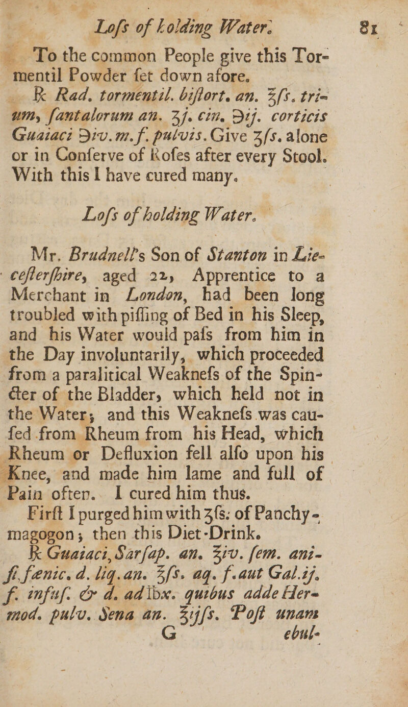 Loft af Lolding Water: €. To the common People give this Tor- -mentil Powder fet down afore. _ R Rad. tormentil. biftort. an. 3{5. tri= um, fantalorum an. 3}. cin. Dt}. corticis Guaiaci Div.m.f. pulvis. Give Zs. alone or in Conferve of Kofes after every Stool. With this I have cured many. Lofs of holding Water. Mr. Brudnell’s Son of Stanton in Lie- cefterfhire, aged 22, Apprentice to a Merchant in London, had been long troubled with pifling of Bed in his Sleep, and his Water would pals from him in the Day involuntarily, which proceeded from a paralitical Weaknefs of the Spin- ter of the Bladder, which held not in the Water; and this Weaknefs was cau- fed from Rheum from his Head, which Knee, and made him lame and full of Pain often.. I cured him thus. Firft I purged him with 3s; of Panchy - magogon; then this Diet-Drink. Kk Guataci,Sarfap. an. Ziv. fem. ani- Si fentc. d. lig. an. 3fs. aq. f.aut Gal.i7. f. infuf. &amp; d. adlox. quibus adde Her- mod. pulv. Sena an. 33 fs. Poft unam ebul-