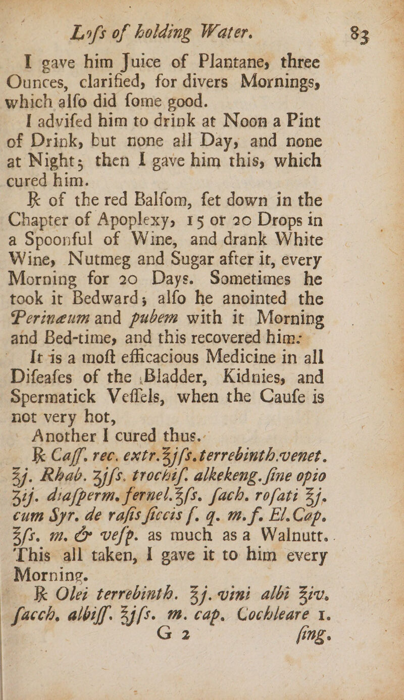 I gave him Juice of Plantane, three Ounces, clarified, for divers Mornings, which alfo did fome good. I advifed him to drink at Noon a Pint of Drink, but none all Day, and none at Night; then I gave him this, which cured him. | RK of the red Balfom, fet down in the a Spoonful of Wine, and drank White Wine, Nutmeg and Sugar after it, every Morning for 20 Days. Sometimes he took it Bedward; alfo he anointed the Perineum and pubem with it Morning and Bed-time, and this recovered him: It is a moft efficacious Medicine in all Difeafes of the ,Bladder, Kidnies, and Spermatick Veflels, when the Caufe is not very hot, Another I cured thus. — AK Caf. ree, extr.3jfs.terrebinth.venet. Zi. Rhab. 3ffs. trochif. alkekeng. fine opio Zij. diafperm. fernel.2/s. fach. rofati 3). cum Syr. de rafis ficcis f. q. m. f. El.Cap. This all taken, 1 gave it to him every Morning. : Wk Olet terrebinth. 24. vini albi Ziv, facch, albiff. 2j[s. m. cap, Cochleare 1. ' G2 fing.