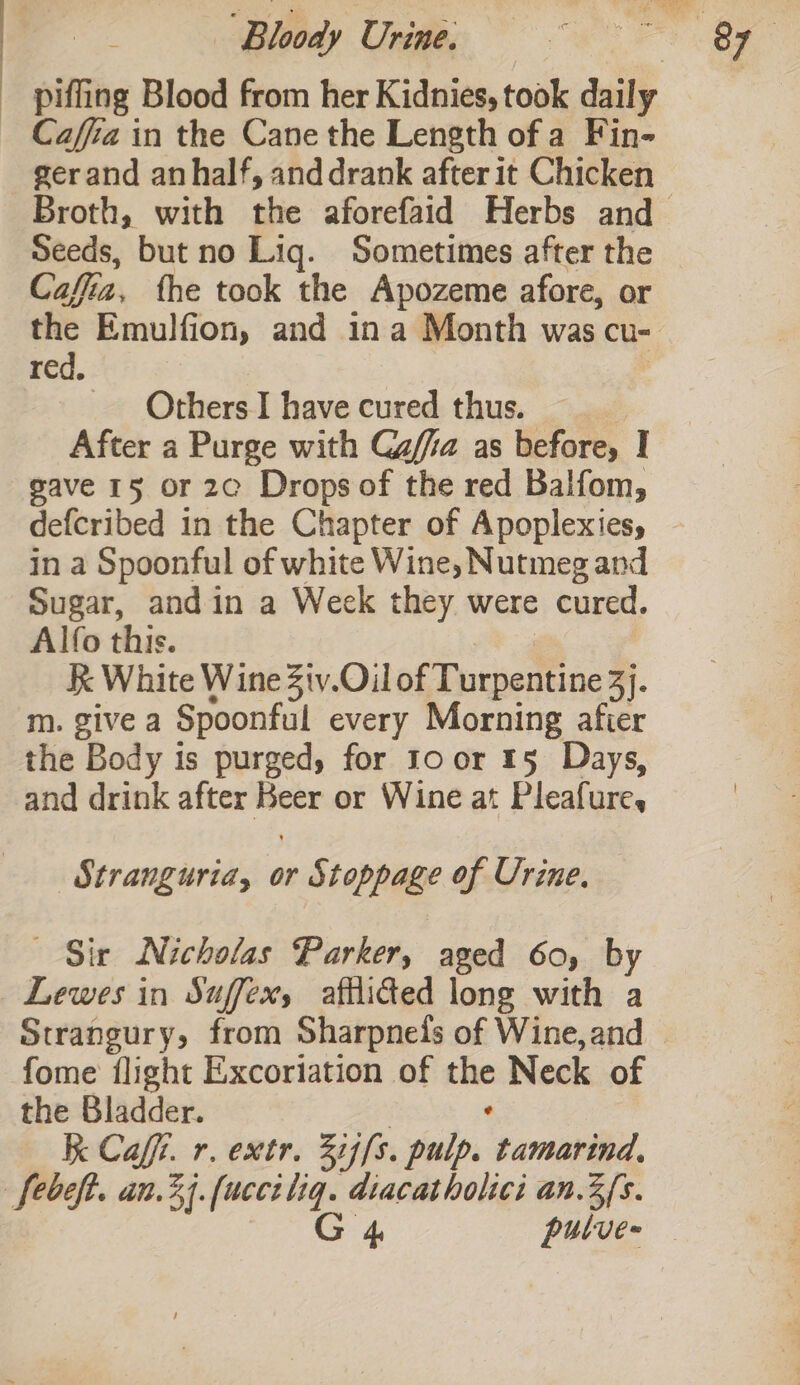 piffing Blood from her Kidnies, took daily Caffa in the Cane the Length of a Fin- Broth, with the aforefaid Herbs and Seeds, but no Liq. Sometimes after the Cafia, the took the Apozeme afore, or the Emulfion, and ina Month was cu- red, i Others I have cured thus. After a Purge with Gafia as before, I gave 15 or 2c Drops of the red Balfom, defcribed in the Chapter of Apoplexies, in a Spoonful of white Wine, Nutmeg and Sugar, andin a Week they were cured. Alfo this. | K White Wine Ztv.Oil of Turpentine 3}. m. give a Spoonful every Morning afier the Body 1s purged, for Ioor 15 Days, and drink after Beer or Wine at Pleafure, _Stranguria, or Stoppage of Urine. Sir Nicholas Parker, aged 60, by Lewes in Suffex, afflided long with a fome flight Excoriation of the Neck of the Bladder. | ‘ K Caf. r. extr. Z1,[s. pulp. tamarind, febeft. an.34.(ucci liq. diacatholici an.3{s.