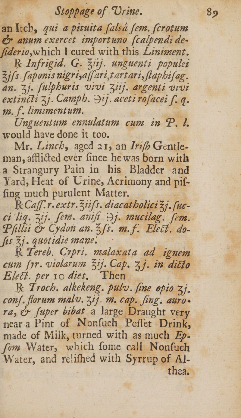 &amp; 4 | ppag é of “Urine. anltch, gui a pituita falsa fem. fcrotum &amp; anum exercet importuno [calpendi de- fiderioswhich cured with this Linzment. Kk Infrigid. G. 311]. unguenti popules Zi [s.faponis nigrijalfaritartart, flaphifag. an. 3). fulphuris vivt 371]. argenti vivi Banat: jf. Camph. 31}. acett rofacei fi q- mm, f. limimentum. Unguentum ennulatum cum in P. 1. would have done it too. Mr. Linch, aged 21, an Irifh Gentle- man, afflicted ever fince he was born with a Strangury Pain in his Bladder and Yard, Heat of Urine, Acrimony and pif- fing much purulent Matter. KCaf-r.extr. 31/8. diacatholici 3). fue Pillti &amp; Cydon an.3fs. mf. Eleit. do- fis 3j- quotidie mane. — Kk Lereb, Cypri. malaxata ad ignem cum fyr. violarum 3ij. Cap. Zh. iB. ditto Eleé. per 10 dies, Then ae kk Troch, alkekeng. pulv. fine opio 37. conf. florum malv. 31]. mm. Cap. fing. aro» ra, © fuper bibat a large Draught very neara Pint of Nonfuch Poffet Drink, fom Water, which fome call Nonfuch Water, oe slept with Syrrup of Al-