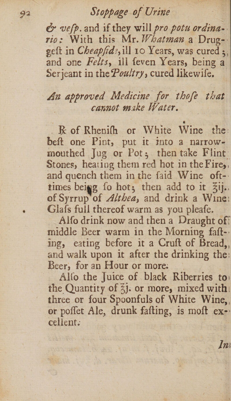 é&amp; vefp.and if they will pro potu ordina- rio: With this Mr. Vbatman a Drug-: geft in Cheap/id?,ill 10 Years, was cured s, and one Felts, ili feven Years, being a Serjeant in the Pox/try, cured likewife. An aan Medicine for thofe that cannot wrake Water. -B of Rhenith or White Wine the beft one Pint, put it Into a narrow- mouthed Jug or Pot; then take Flint: Stones, heating them red hot in the Fires, and quench them in the faid Wine oft-: times beigg fo hot; then add to it 3ij., of Syrrup of Althea; and drink a Wine; Glafs full thereof warm as you pleafe. Alfo drink now and then a Draught of¢ middle Beer warm in the Morning faft-: ing, eating before it a Cruft of Bread,, and walk upon it after the drinking the: Beer, for an Hour or more: — Alfo the Juice of black Riberries to! the Quantity of 2}. or more, mixed with: three or four Spoonfuls of White Wine, cellent. Ini