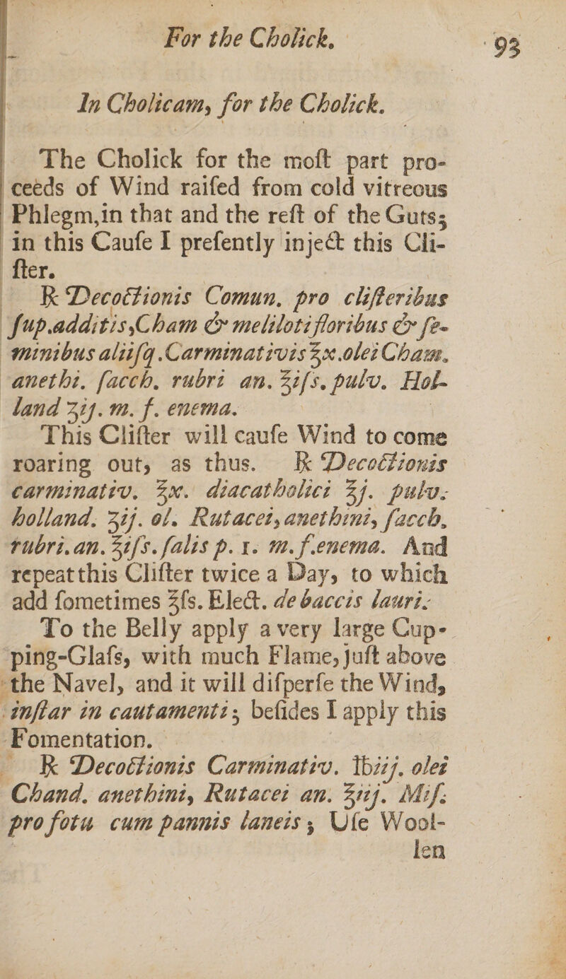 In Cholicam, for the Cholick. _ The Cholick for the moft part pro- ceeds of Wind raifed from cold vitreous Phlegm,in that and the reft of the Guts; in this Caufe I prefently inject this Cli- ‘fter. eee eR Decottionis Comun, pro clifteribus ‘fup.additis,Cham &amp; meliloti floribus &amp; fe- minibus aliifg.Carminativis x .olei Chau. -anetht, facch, rubri an. 2i/s, pulv. Hol- land 314. m. f. enema. | This Clifter will caufe Wind to come roaring out, as thus. Kk Decoctionis carminativ, 3x. diacatholici 33. pulv- holland, 37]. ol. Rutacet, anethint, facch, rubri.an.3t/s.falis p.t. m.f.enema. And repeat this Clifter twice a Day, to which add fometimes 3fs. Elect. de baccis lauri. To the Belly apply avery large Cup- ping-Glafs, with much Flame, Juft above the Navel, and it will difperfe the Wind, inftar in cautamentz; befides I apply this Fomentation. © a KK Decoétionis Carminativ. tii). oles Chand. anethini, Rutacei an. 31). Mif: ‘profotu cum panms laneis; Ufe Wool- | len