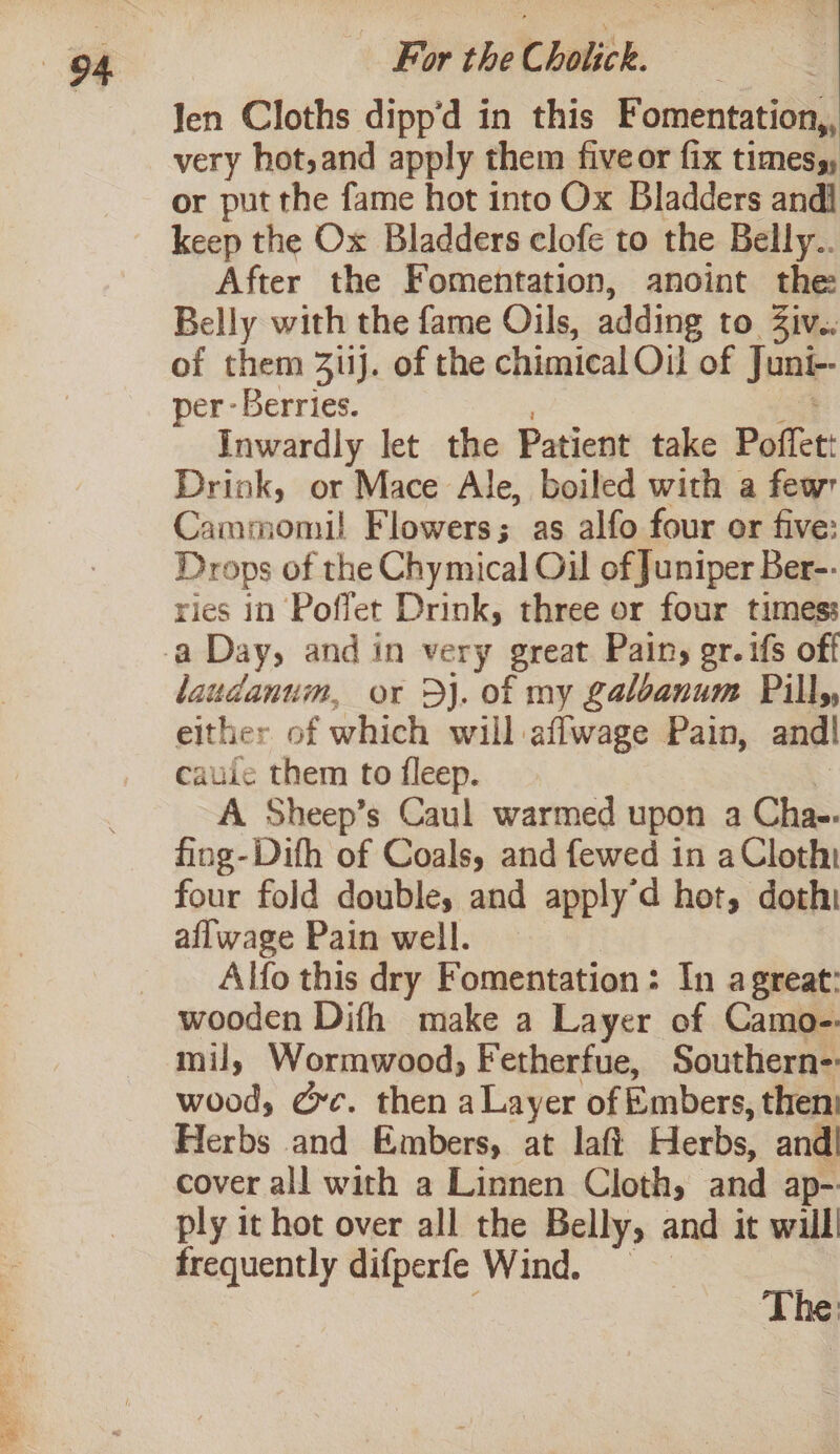 Ves es LS a Se 3 Jen Cloths dipp’d in this Fomentation,, very hot,and apply them fiveor fix times, or put the fame hot into Ox Bladders andi keep the Ox Bladders clofe to the Belly.. After the Fomentation, anoint the: Belly with the fame Oils, adding to Ziv.. of them 311j. of the chimical Oil of Juni- per - Berries. Inwardly let the Patient take Poffet: Drink, or Mace Ale, boiled with a few Cammomil Flowers; as alfo four or five: Drops of the Chymical Oul of Juniper Ber-- ries in Poffet Drink, three or four times: laudanum, or Dj. of my galoanum Pills, either of which will affwage Pain, andl caule them to fleep. A Sheep’s Caul warmed upon a Cha-- fing-Difh of Coals, and fewed in a Cloth four fold doubles and apply’d hot, dothi aflwage Pain well. Alfo this dry Fomentation : In a great: wooden Difh make a Layer of Camo-. mil, Wormwood, Fetherfue, Southern: wood, Gc. then a Layer of Embers, then: Herbs and Embers, at laft Herbs, and| cover all with a Linnen Cloth, and ap- ply it hot over all the Belly, and it willl frequently difperfe Wind. The: