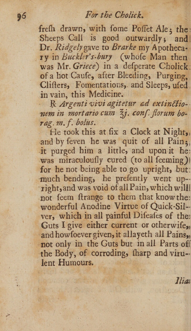 frefh drawn, with fome Poffet Ale; the: Sheeps Call is good outwardly; ° and| was Mr. Griece) in a defperate Cholick: of a hot Caufe, after Bleeding, Purging, Clifters, Fomentations,. and Sleeps, ufed. in vain, this Medicine. Kk Argenti vivi agitetur ad extinttio-. nem in mortario cum 24, conf: florum bo- rag.m.f. bolus. He took this at fix a Clock at Nights, and by feven he was quit of all Pains, it purged him a little, and uponit he: was miraculoufly cured (to all feeming )| right, and was void of all Pain, which willl not feem ftrange to them that know the: wonderful Anodine Virtue of Quick-Sil-- very which 1 in all painful Difeafes of the: Guts I give either current or otherwifes, the Body, of el ee and viru-: Lliai