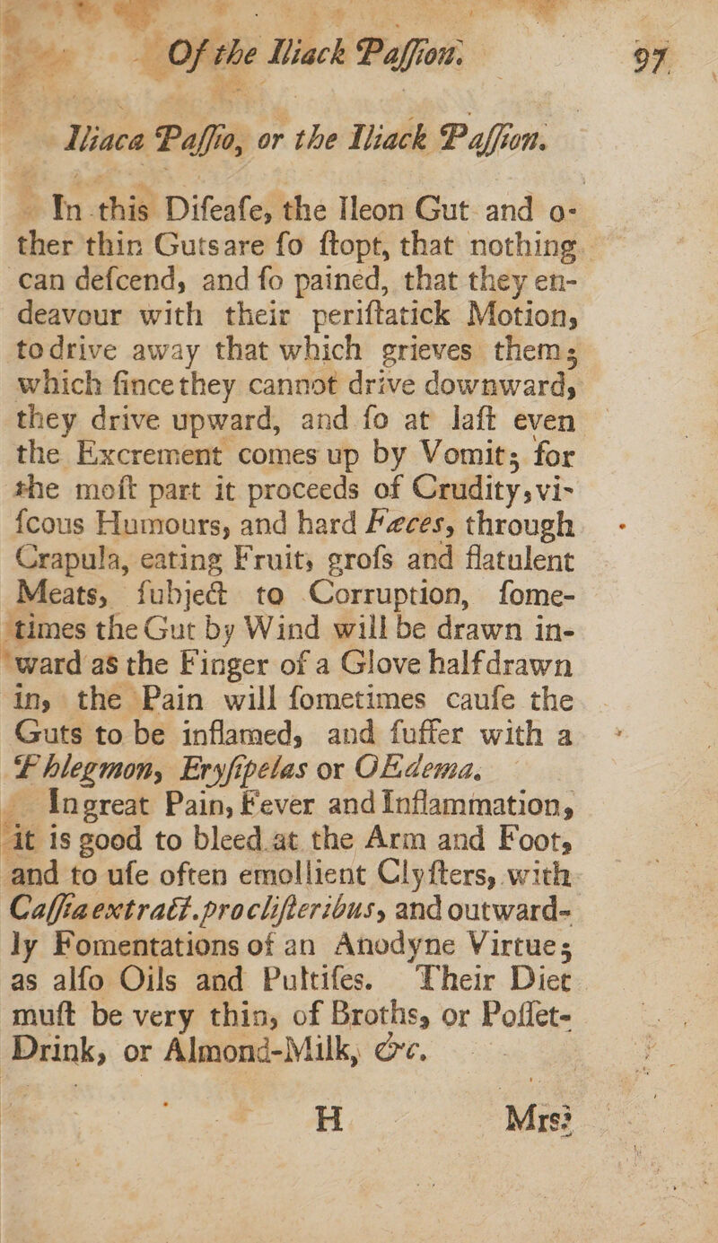 -— Miaca Paffio, or the Wiack Paffen. can defcend, and fo pained, that they en- deavour with their periftatick Motion, the Excrement comes up by Vomit; for the moft part it proceeds of Crudity, vi- {cous Humours, and hard Feces, through Crapula, eating Fruit, grofs and flatulent Meats, fubje&amp; to Corruption, fome- ‘times the Gut by Wind will be drawn in- ‘ward as the Finger of a Glove halfdrawn ing the Pain will fometimes caufe the Guts to be inflamed, and fuffer with a Lhlegmon, Eryfipelas or OE.dema, Ingreat Pain, fever and Inflammation, Gt i is good to bleed.at the Arm and Foot, and to ufe often emollient Clyfters, with Caffiaextratt.proclifteribus, and outward- ly Fomentations of an Anodyne Virtue; as alfo Oils and Pultifes. Their Diet muft be very thin, of Broths, or Pofiet- pein: or Almond-Milk, oc,