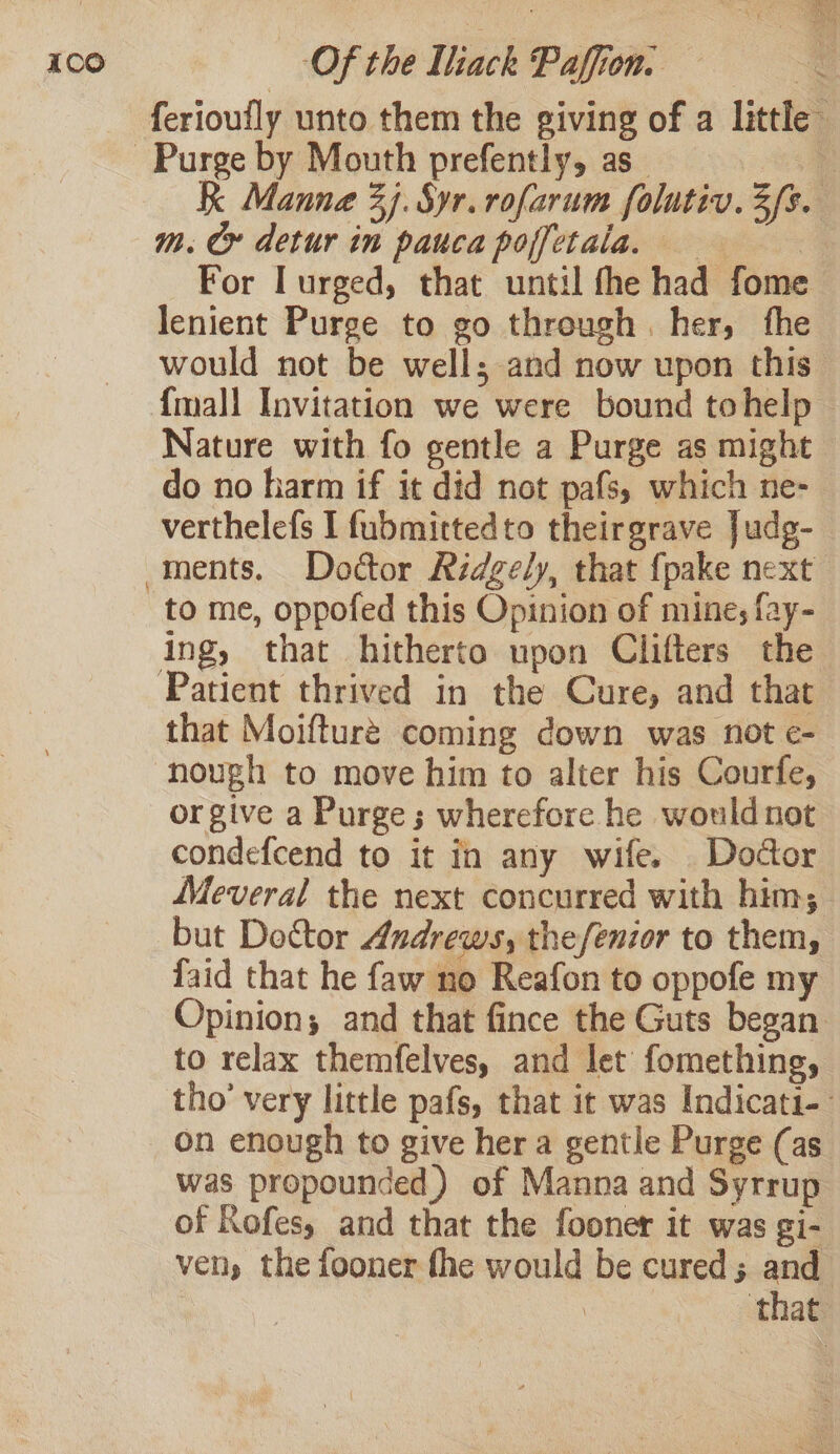 ferioufly unto them the giving of a little Purge by Mouth prefently, as és K Manne 7). Syr. rofarum folutiv. 3fs. m. Cr detur in pauca poffetala. For I urged, that until fhe had fome lenient Purge to go through. her, fhe would not be well; and now upon this {mall Invitation we were bound tohelp Nature with fo gentle a Purge as might do no harm if it did not pafs, which ne- verthelefs I fubmittedto theirgrave Judg- ments. Doctor Ridgely, that {pake next to me, oppofed this Opinion of mine; fay- ing, that hitherto upon Clifters the Patient thrived in the Cure, and that that Moifture coming down was not e- nough to move him to alter his Courfe, orgive a Purge; wherefore he would not condefcend to it fn any wife. Doctor Meveral the next concurred with him; but Doctor Andrews, the/enior to them, laid that he faw no Reafon to oppofe my Opinion; and that fince the Guts began to relax themfelves, and let fomething, tho’ very little pafs, that it was Indicati-- on enough to give her a gentle Purge (as. was propounded) of Manna and Syrrup of Rofes, and that the fooner it was gi- ven, the fooner fhe would be cured; and that