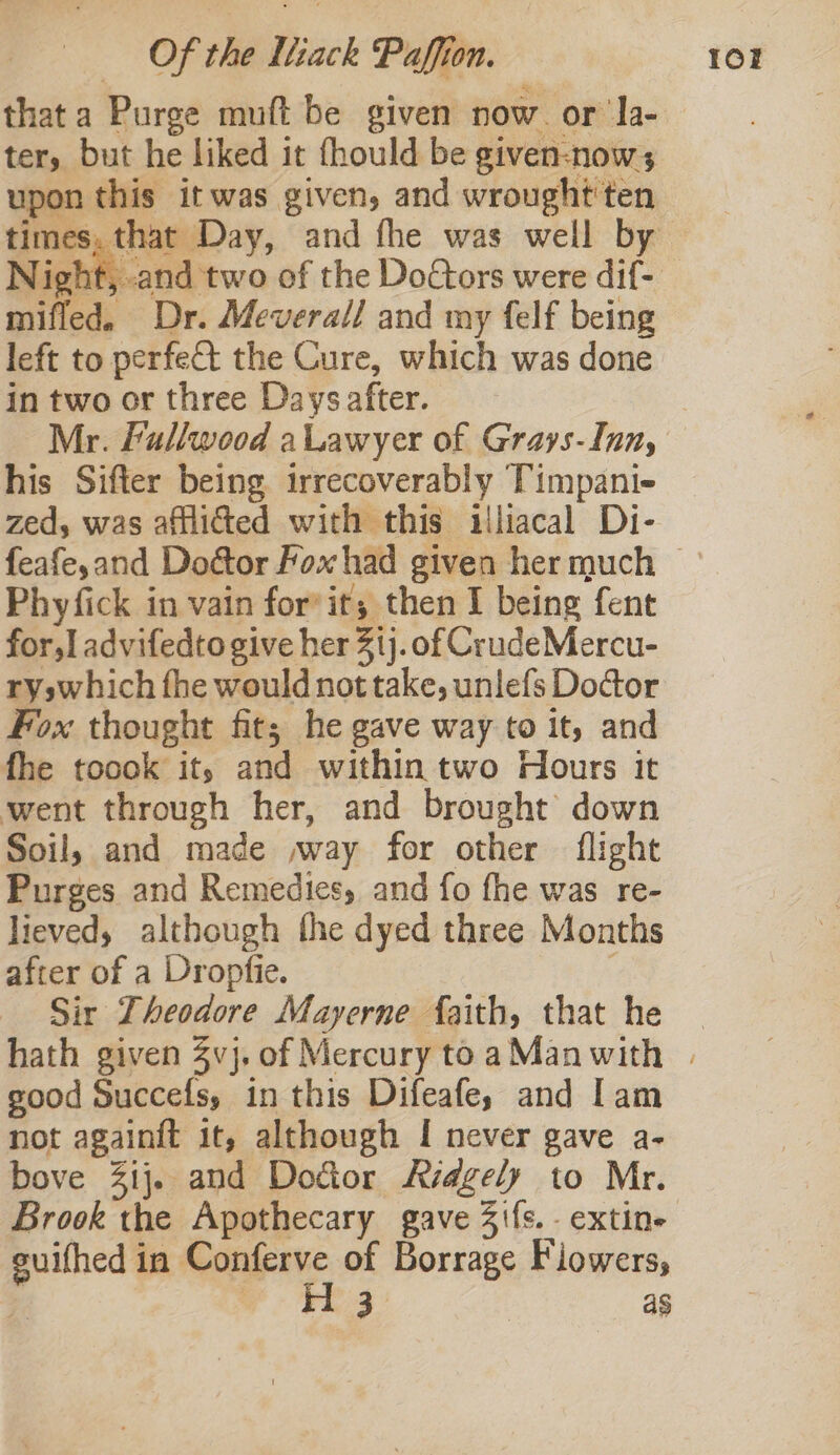 that a Purge muft be given now. or la- ter, but he liked it fhould be given-now; upon this it was given, and wrought'ten light, and two of the Do€tors were dif- mifled. Dr. Meverall and my felf being left to perfet the Cure, which was done in two or three Days after. Mr. Fullwood aLawyer of Grays-Inn, his Sifter being irrecoverably ‘Timpani- zed, was afflicted with this illiacal Di- Phyfick in vain for’ it; then I being fent for,] advifedto give her 31). of CrudeMercu- ryswhich fhe would not take, unlefs Doctor Fox thought fit; he gave way to it, and fhe toook it, and within two Hours it went through her, and brought down Soil, and made »way for other flight Purges and Remedies, and fo fhe was re- lieved, although the dyed three Months after of a Dropfie. Sir Theodore Mayerne faith, that he good Succefs, in this Difeafey and Iam not againit it, although I never gave a- bove 3ij. and Dodor Ridgely to Mr. guifhed in Conferve of Borrage Fiowers,