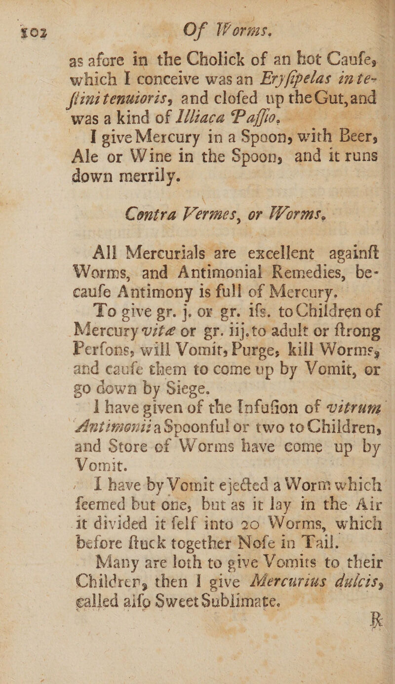 as afore in she Cholick of an kot Canfes. which I conceive was an Ery/; son inte&gt; flint tenuioris, and clofed up tae eGut.and was akind of I/iaca Paffio, — Be I give Mercury in a Spoon, wind Beer, Ale or Wine in the Spoon, and it runs” down merrily. | } Contra Vermes, or Worms, All Mercurials are excellent asainit Worms, and Antimonial Remedies, be- caufe Antimony is full of Mercury. : To give gr. j. or gr. ifs. to Children of Mercury vite or gr. iij.to adult or ftrong: Perfons, will Vomit, Purge, kill Worms, and caufe them to come up by Vomit, or go down by Siege. I have given of the Unfufion of vitrum: ‘Antimontia Spoonful or two to Children, and Store of Worms have come up by. Vomit. I have by Vomit ejected a Worm which feemed but one, but as it lay in the Air it divided it felf into 20 Worms, which before fiuck together Nofe in Fail. Many are loth to give Vomits to their Children, then I give Mercurius dulcis, called aifo Sweet Sublimate, Pee a |