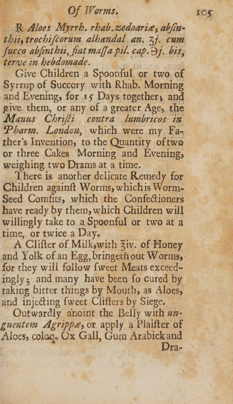 i) ~ R RK Biot Myrrh. rhab. nedoaria, abfin- thii, qroenifl ora alhandal an. 27. cum terve in hebdomade. Give Children a Spoonful or two of Syrrup of Succory with Rhab. Morning and Evening, for 15 Days together; and give them, or any of a greater Age, the Manus Chripti contra lumbricos in ther’s Invention, to the Quantity oftwe or three Cakes Morning and Evening, weighing two Drams at a time. There is another delicate Remedy for Children againft Worms, whichis Worm- £05 willingly take to a Spoonful or two at a time, or twice a Day. for they will follow {weet Meats exceed- ingly; and many have been fo cured by and injecting {weet Clifters by Siege. Outwardily anoint the Belly with az- guentem Agrippa, or apply a Plaifter of Aloes; colag. Ox Gall, Gum ae ra-