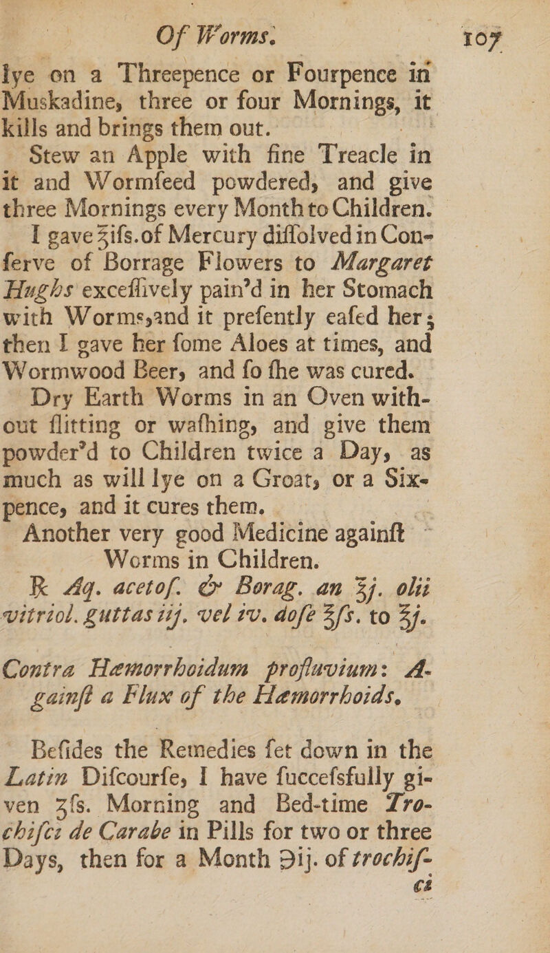 lye on a Threepence or Fourpence in kills and brings them out. Stew an Apple with fine Treacle in it and Wormfeed powdered, and give three Mornings every Monthto Children. I gave Zifs.of Mercury diflolved in Con- ferve of Borrage Flowers to Margaret Hughs exceflively pain’d in her Stomach with Worms,2nd it prefently eafed her ; then I gave her fome Aloes at times, and Wormwood Beer, and fo fhe was cured. Dry Earth Worms in an Oven with- out flitting or wafhing, and give them powder’d to Children twice a Day, as much as willlye on a Groat, or a Six- pence, and it cures them. Another very good Medicine againft ~ Worms in Children. R Aq. acetof. &amp; Borag. an 3. oii vitriol. guttas 17, vel tv. dofe 3fs. to ¥- Contra Hamorrhoidum profluvium: caf gainft a Flux of the Hemorrhoids, Befides the Remedies fet down in the Latin Difcourfe, I have fuccefsfully gi- ven 3fs. Morning and Bed-time Zro- chifez de Carabe in Pills for two or three Days, then for a Month 31j. of trochi/- C4