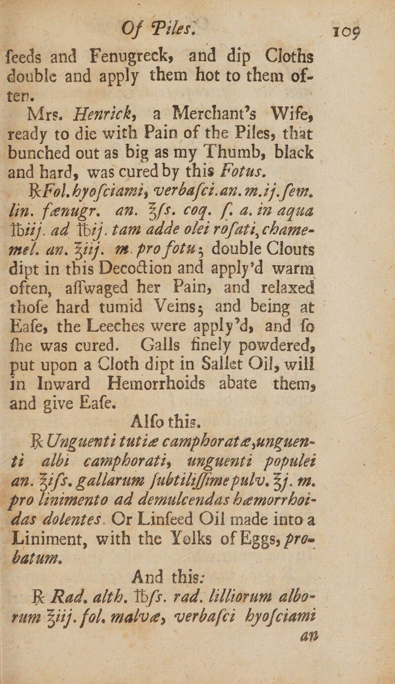 feeds and Fenugreck, and dip Cloths double and apply them hot to them of- ten. | Mrs. Henrick, a Merchant’s Wife, ready to die with Pain of the Piles, that bunched out as big as my Thumb, black and hard, was cured by this Portas. K Fol. hyofciami, verbafct.an.m.i]. feu. lin. fenugr. an. 3fs. cog. f. a. in aqua Thi). ad thi]. tam adde olet rofati, chame- mel. an. Zi). m. pro fotu; double Clouts dipt in this Decoction and apply’d warm often, affwaged her Pain, and relaxed thofe hard tumid Veins; and being at Eafe, the Leeches were apply’d, and fo fhe was cured. Galls finely powdered, put upon a Cloth dipt in Sallet Oil, will in Inward Hemorrhoids abate them, and give Eafe. Alfo this. | K Unguenti tutze camphorate,unguen- ti albi camphorati, unguenti populet an. 2ifs. gallarume fubtilifime pulv. 34. m. pro linimento ad demulcendas bemorrhot- das dolentes. Or Linfeed Oil made intoa — _Liniment, with the Yelks of Eggs, proe _batum. | And this: R Rad. alth, b/s. rad. lilliorum albo- rum 2ii]. fol. malue, verbafci hyofciam: bis . an