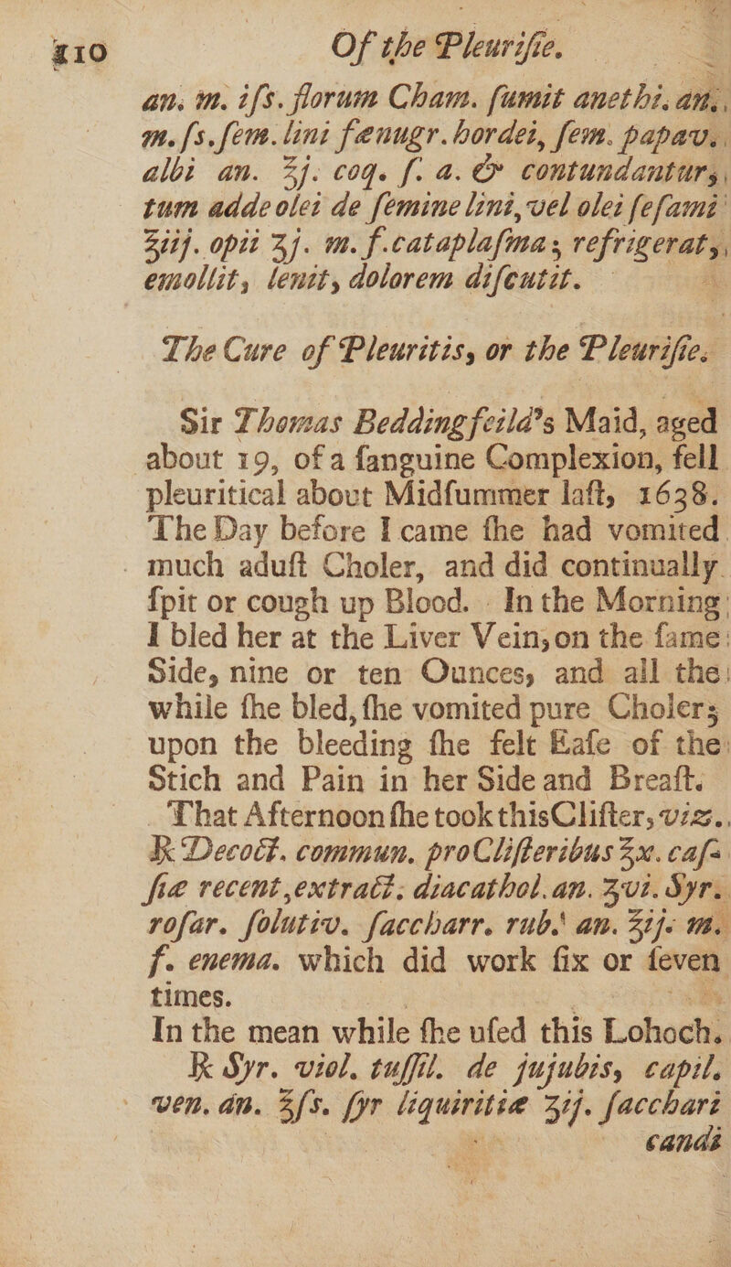 an. m. ifs. florum Cham. fumit anethi. ath. m.{s.fem.lini fenugr.hordei, fem. papav. albi an. 34: cog. f. a. @&amp; contundanturs, Ziij. opii 3. m.f. cataplafma: rpg emollit, lenit, dolorem difeutit. | The Cure of Pleuritis, or the Pieail Sir Thomas Bedding fetla’s Maid, aged about 19, of a fanguine Complexion, fell. pleuritical about Midfummer laff, 1638. The Day before I came fhe had vomited. {pit or cough up Blood. In the Morning: I bled her at the Liver Vein; on the fame: Side, nine or ten Ounces, and all the: while fhe bled, fhe vomited pure Choiers upon the bleeding fhe felt Kafe of the: Stich and Pain in her Side and Breatt. That Afternoon fhe took thisClifter, viz. Be Decoé#. commun. proClifteribus 3x. cass fra recent extract; diacathol.an. 202. Syr. rofar. folutiv. faccharr. rubs an. 3ije 1. f. enema. which did work fix or feven times. In the mean while fhe ufed this Lohochi Kk Syr. viol. tuffil. de jujubis, capil, canes