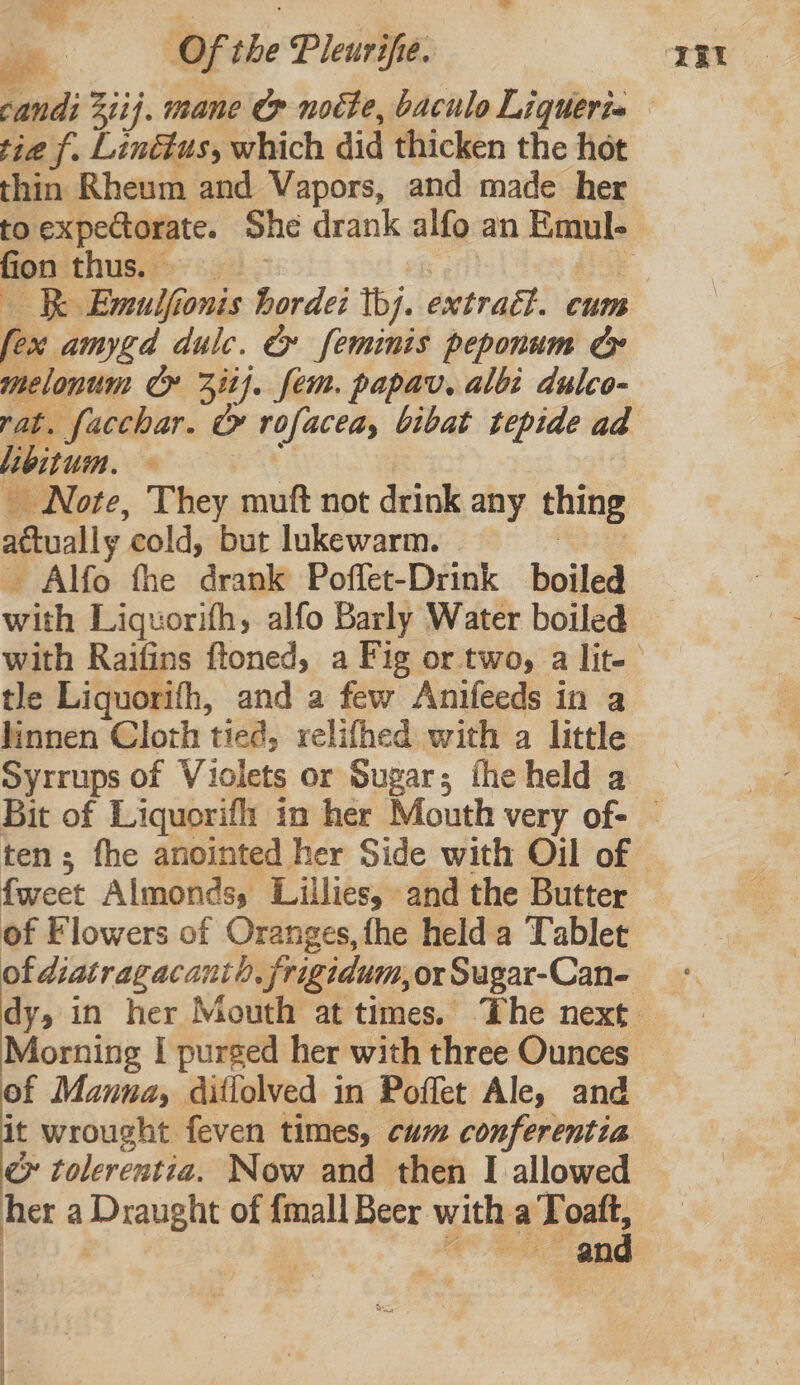 ' Ld Of the Pleurifie. tie f. Linttus, which did thicken the hot thin Rheum and Vapors, and made her fion thus. £55 Kk Emulfionis horde: thj. extract. cum fex amygd dulc. &amp; feminis peponum ce melonum Cr 3it}. fem. papav. albi dulco- libitum. | _ Note, They muft not drink any thing actually cold, but lukewarm. he Alfo fhe drank Poffet-Drink boiled with Liquorifh, alfo Barly Water boiled with Raifins ftoned, a Fig or two, a lit- tle Liquorifh, and a few Anifeeds in a linnen Cloth tied, rvelifhed with a little Syrrups of Violets or Sugar; the held a fweet Almonds, Lillies, and the Butter of Flowers of Oranges, fhe held a Tablet Morning I purged her with three Ounces of Manna, ditlolved in Poffet Ale, and it wrought feven times, cum conferentia ey tolerentia. Now and then I allowed and | | F