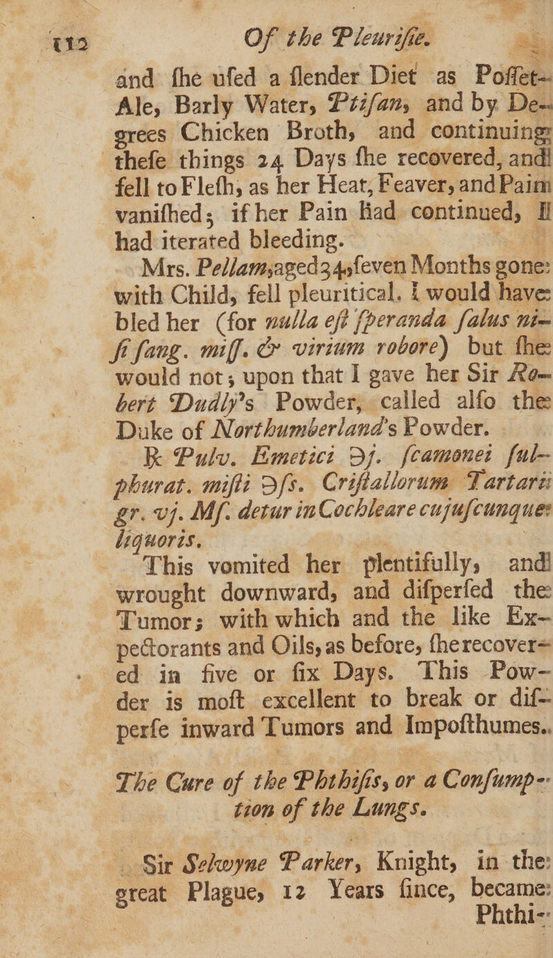 and fhe ufed a flender Diet as Poffet~ Ale, Barly Water, Pti/an, and by De- grees Chicken Broth, and continuing: fell toF lefh, as her Heat, Feaver, and Paim vanifhed; if her Pain liad continued, J had iterated bleeding. &lt; Mrs. Pellam,aged34,feven Months gone: with Child, fell pleuritical. | would have: bled her (for wulla eft (peranda falus nim fi fang. mff. &amp; virium robore) but the would not; upon that I gave her Sir Ke~ bert Dudly’s Powder, called alfo the Duke of Northumberland's Powder. | RK Pulv. Emetici Df. fcamoner ful- phurat. mifli Sfs. Criftallorum Tartare gr. vj. Mf. detur inCochleare cujufcunque: diquoris. | ere i This vomited her plentifully, andi wrought downward, and difperfed the Tumor; with which and the like Ex- pectorants and Oils, as before, fherecover= ed in five or fix Days. This Pow- der is moft excellent to break or dif- perfe inward Tumors and Impofthumes.. * The Cure of the Phthifis, or a Confump-- tion of the Lungs. sreat Plague, 12 Years fince, became: be eee Phthi-: