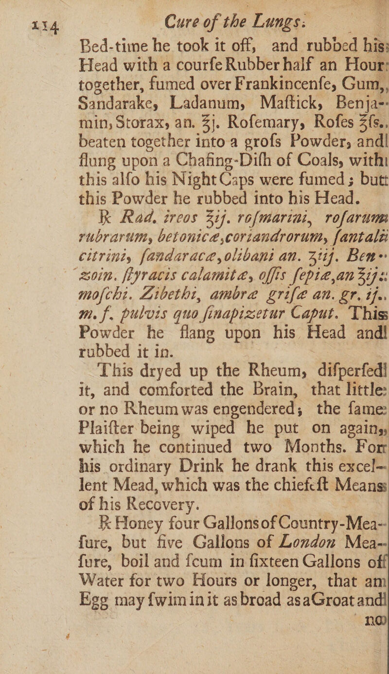Li4 Cure of sha Tone | Bed-time he took it off, and rubbed his: Head with a courfe Rubber half an Hour: together, fumed over Frankincenfe, Gum,, Sandarake, Ladanum, Maftick, Benja-- min, Storax, an. 3}. Rofemary, Rofes Z{s.. beaten together into a grofs Powder, andl flung upon a Chafing-Difh of Coals, with this alfo his Night Caps were fumed ; butt this Powder he rubbed into his Head. Kk Rad. ireos ij. rofmarini, rofarum rubrarum, betonice,coriandrorum, fantale citrint, fandaraca,olibapi an. 327}. Ben» mofchi. Libetht, ambra grife an. gr. the mf, pulvis quo fi inapizetur Caput. Thiss Pi der he flang upon his Head andl rubbed it in. This dryed up the Rheum, difperfed! it, and comforted the Brain, that little: or no Rheum was engendered; the fame Plaifter being wiped he put on agains, which he continued two Months. For his ordinary Drink he drank this excel— Jent Mead, which was the chiefcft. Means: of his Recovery. R Honey four Gallons of Country- Mea- fure, but five Gallons of London Mea- fure, boil and fcum in fixteen Gallons of Water for two Hours or longer, that am £28 may {wim init as abrodd as aGroat andl no