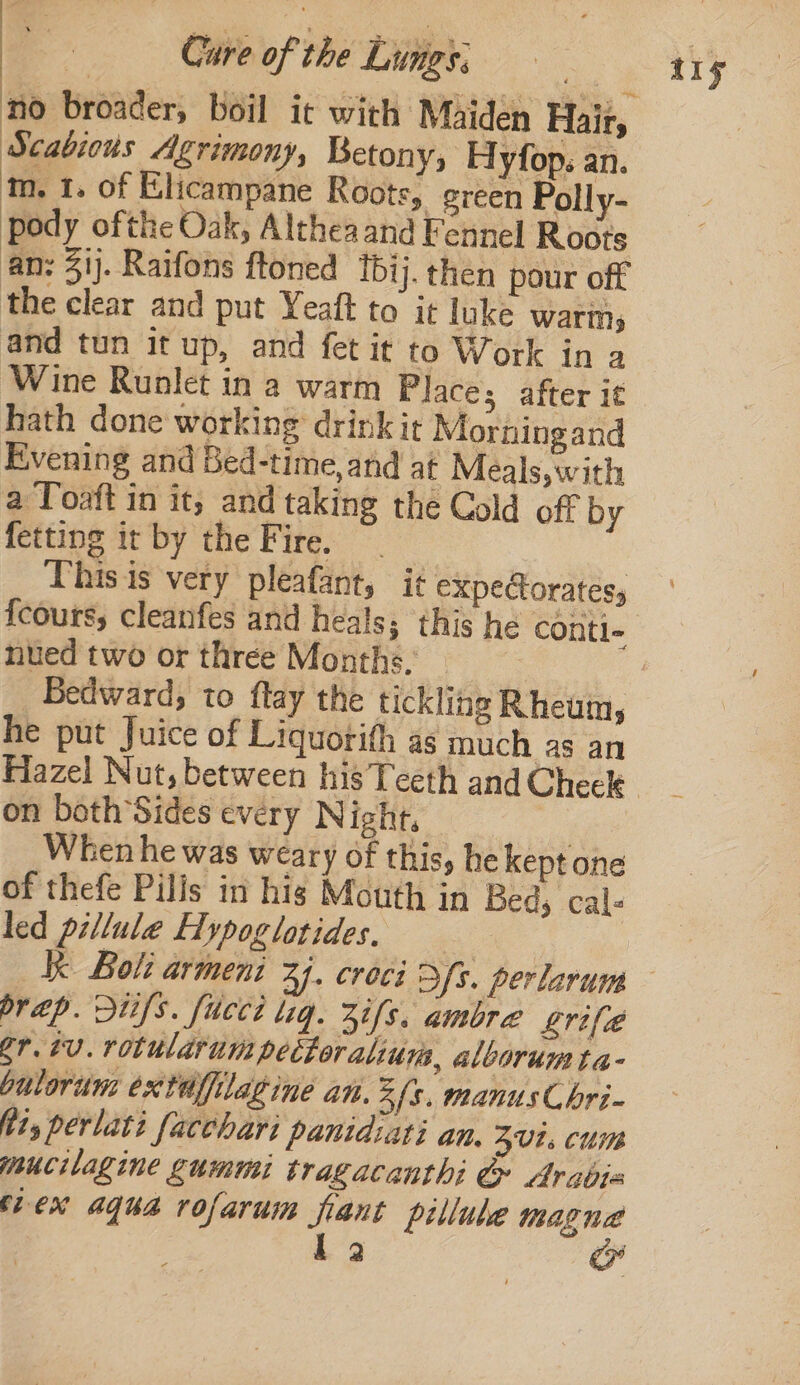 no broader, boil it with Maiden Hair, Scabious Agrimony, Betony, Hyfop. an. m. 1. of Elicampane Roots, green Polly- pody ofthe Oak, Althea and Fennel Roots an: 31). Raifons ftoned tbij. then pour off the clear and put Yeaft to it luke warm, and tun it up, and fet it to Work in a Wine Runlet in a warm Place; after it hath done working drink it Morningand Evening and Bed-time, and at Meals, with a Toaft in it, and taking the Cold off by fetting it by the Fire. This is very pleafant, it expectorates, {cours, cleanfes and heals; this he contl- nued two or three Months. Bedward, to ftay the tickling Rheum, he put Juice of Liquorith as much as an on both ’Sides every Night, When he was weary of this, he kept one of thefe Pilis in hig Mouth in Beds cals led pillule Hypoglotides. | Kk Bol: armeni A). crocé Ss. perlarum br ap. Stifs. fuccd lig. 3s. ambre grife gr. tv. rotularum pettoralium, alborum ta- bulorum extaffilatine an. Zfs. manus C bri- tts perlati facchari panidiati an. ZUL. CUI mucilagine gummi tragacanthi &amp; Arabia flex agua rofarum fant pillube magna ap se