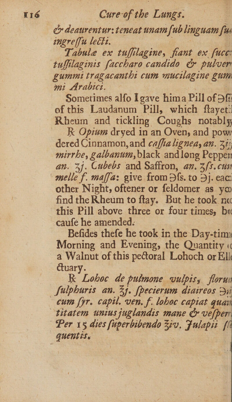 tngrelfu lect. | Tabule ex tuffilagine, fiant ex fuce: tuffilaginis faccharo candido G& pulver gummi tragacantht cum mucilagine gum mi Arabict. | | Sometimes alfo Igave hima Pill of Df of this Laudanum Pill, which ftayet: K Opzum dryed in an Oven, and pow dered Cinnamon, and caffia lignedy an. 31! mirrhe, galoanum, black and long Peppen an. 34. Cubebs and Saffron, an, 3/5. cua melle f. maffa: give from dfs. to 3j. eae: other Night, oftener or feldomer as ym find the Rheum to ftay. But he took ne this Pill above three or four times, bw caufe he amended: | Befides thefe he took in the Day-timy Morning and Evening, the Quantity « a Walnut of this pectoral Lohoch or Ell ctuary. : RK Lohoc de pulmone vulpisy florus cum fyr. captl. ven. f. lohoc capiat guai Per 15 dies [uperbibendo Zu, Fulapiz fl