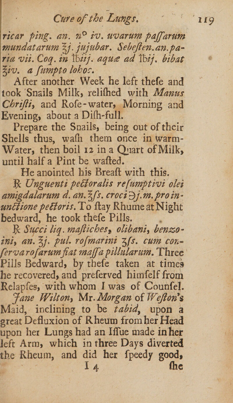 vicar ping. an. n° iv. uvarum paffarum mundatarum 24. jujubar. Sebeften.an. pa- ria vit. Coq. in \bizj. aque ad tht}. bibat Ziv. a fumpto lohoc. After another Week he left thefe and took ‘Snails Milk, relifhed with Manus Chrifiz, and Rofe- water, Morning and Evening, about a Difh-full. Prepare the Snails, being out of their Shells thus, wafh them once in warm- Water, then boil 12 ina Quart of Milk, until half a Pint be wafted.. He anointed his Breaft with this. R Onguenti pectoralis refumptivi ole: amigdalarum d. an.3 fs. croct&gt;].m. proin- unctione pectoris. To ftay Rhumeat Night bedward, he took thefe Pills. : K Succi liq. maftiches, olibani, benzo- ini, an. 3j. pul. rofmarini Zfs. cum con~ Pills Bedward, by thefe taken at times he recovered, and preferved himfelf from Relapfes, with whom I was of Counfel. Fane Wilton, Mr. Morgan of Wefton’s Maid, inclining to be ¢ab:d, upon a great Defluxion of Rheum from her Head upon her Lungs had an Iffue made inher the Rheum, and did her fpeedy good,