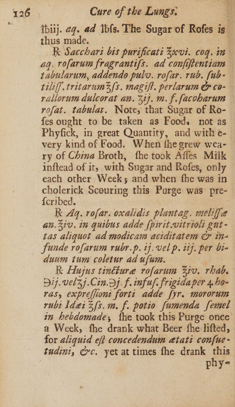 tbiij. 2g. ad tbfs. The Sugar of Rofes ig thus made. gee. | | ‘ K Sacchari bis purificati 3xvi. cog. im ag. rofarum fragrantifs. ad confiftentiam tabularum, addendo pulv. rofar. rub. [ub- tiliff tritarum2{s. magift. perlarum CG co- rallorum dulcorat an. 31}. m. f. facoharum rofat. tabulat. Note, that Sugar of Ro- fes ought to be taken as Foods not as Phyfick, in great Quantity, and with e- very kind of Food. When the grew wea- ry of China Broth, fhe took Affes Milk | inftead of it, with Sugar and Rofes, only each other Week; and when fhe was in cholerick Scouring this Purge was- pre- {cribed. | | kk Aq. rofar. oxalidis plantag. meliffja an.2iv. in quibus adde {pivit.vitrioli gut- tas aliquot ad modicam aciditatem © in- funde rofarum rubr.p. ij. vel p. it]. per bi- duum tim coletur ad ufum. ) Kk Hlugus tinéture rofarum 37v. rhab. 917.vel3Zj.Cin.dj. f. infuf frigida per 4,.ho- ras, expreffiont forte adde fyr. mororum rubi ldaiZfs.m. f. potio fumenda femel in hebdomade; fhe took this Purge once a Week, fhe drank what Beer fhe lifted, - for aliquid ef concedendum aetati confue- tudini, Crc, yet at times fhe drank this phy-