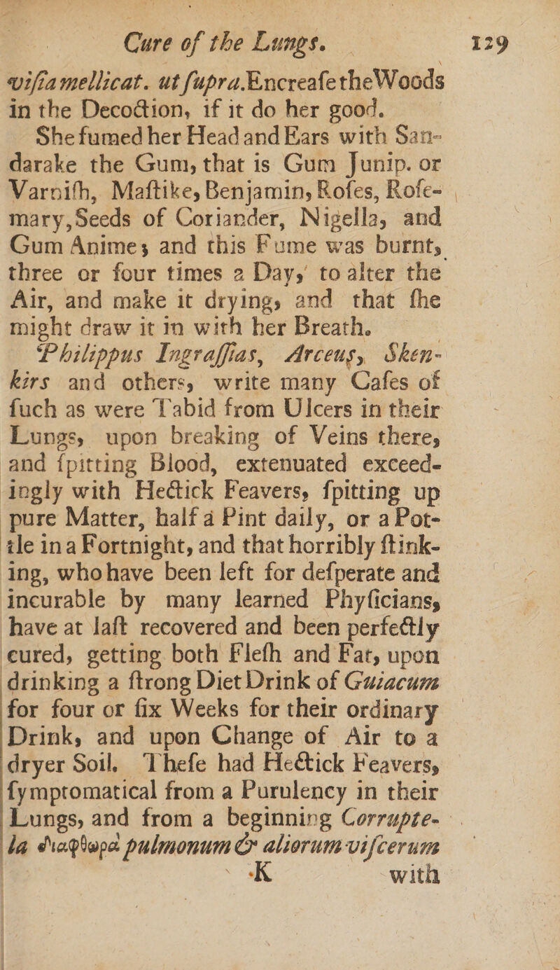 vifiamellicat. ut fupra.EncreafetheWoods in the Decodtion, if it do her good. ; She fumed her Head and Ears with San- darake the Gum, that is Gum Junip. or Varnith, Maftike, Benjamin, Rofes, Rofe- mary,Seeds of Coriander, Nigella, and three or four times 2 Day, toalter the Air, and make it drying, and that fhe might draw it in with her Breath. | Philippus Ingraffias, Arceus, Sken- kirs and others, write many Cafes of fuch as were Tabid from Ulcers in their Lungs, upon breaking of Veins there, and {pitting Blood, extenuated exceed- ingly with Hedtick Feavers, {pitting up pure Matter, half a Pint daily, or a Pot- tle ina Fortnight, and that horribly ftink- Ing, whohave been left for defperate and incurable by many learned Phyficians, have at laft recovered and been perfectly eured, getting both Flefh and Fat, upon drinking a ftrong Diet Drink of Guzacum for four or fix Weeks for their ordinary Drink, and upon Change of Air to a dryer Soil. Thefe had Heétick Feaversy, fymptomatical from a Purulency in their ba daptope pulmonum C aliorumvifcerum “9 with ;