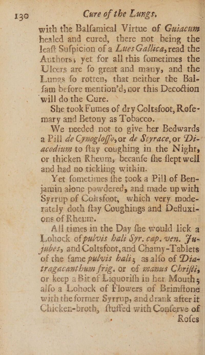 ata LO Le eee a 130 Cure of the Lungs, ¢ with the Balfamical Virtue of Gazacum healed and cured, there not being the leaft Sufpicion of a Lues Gallica,read the Authors; yet for all this fometimes the Ulcers are fo great and many, and the Lungs fo rotten, that neither the Bal- fam before mention’d, nor this Decodion ‘will do the Cure. &gt; | She took Fumes of dry Coltsfoot, Refe- mary and Betony as Tobacco. _ We needed not to give her Bedwards a Pill de Cynogloffo,or de Siyrace,or Di- acedium to {tay coughing in the Night, or thicken Rheum, becanfe the flept well and had no tickling within. Yet fometimes fhe took a Pill of Ben- jamin alone pewdereds and made up with Syrrup of Coltsfoot, which very mode- rately doth flay Coughings and Defluxi- ons of Rheum. All times in the Day fhe would lick a Lohock of pulvis bali Syr. cap. ven. Fu- fubes, and Coltsfoot, and Chamy-Tablets of the fame pulvis hali as alfo of Dia- tragacanthum frig. or of manus Chrifii, or keep a Bit of Liquorifh in her. Mouth; alfo a Lohock of Flowers of Brimftone with the former Syrrup, anddrank after it. Chicken-broth, — with Conferve of ‘Bole