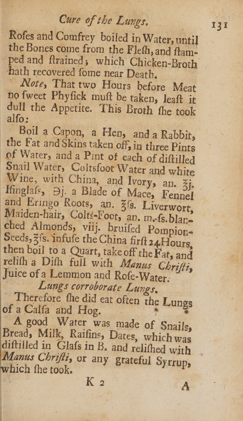 Rofes and Comfrey boiled in Water, until the Bones come from the Fleth, and ftam- hath recovered fome near Death. | _ Note, That two Hours before Meat no fweet Phyfick muft be taken, leaft it dull the Appetite. This Broth the took UO Sang Boil a Capon, a Hen, and a Rabbit, the Fat and Skins taken off, in three Pints of Water, and a Pint of each of diftilled Snail Water, Celtsfoot Water and white Wine, with China, and Ivory, an. 3], Ifinglafs, 9j. a Blade of Mace, Fennel and Eringo Roots, an. 3(, Liverwort, ‘Maiden-hair, Colté-Foot, an. mefs. blane bead Almonds, viij. bruifed Pompion- ‘Seeds, 2/8. infufe the China firft 24.Hours, ‘then boil to a Quart, take off the F at, and relifh a Difh full with Manus Chrifti, Juice of a Lemmon and Rofe-Water: i Lungs corroborate Lungs, Therefore the did eat often the Lungs of a Calfa and Hog. . A good Water was made of Snails, Bread, Milk, Raifins, Dates, which was lanus Chrifiz, or any grateful SYLLUps which fhe took. e% K 2 A