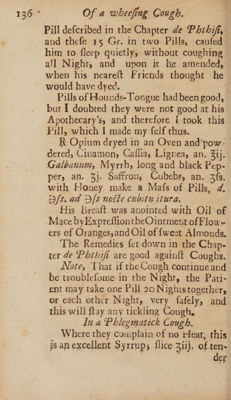 Pill defcribed in the Chapter de Phthifi, and thefe 15 Gr. in two Pills, caufed — him to fleep quietly, without coughing © all Night, and upon it he amended, — when his neareft Friends thought he would have dyed. ie Pills of Hounds- Tongue had been good, but I doubted they were not good at his’ Apothecary’s, and therefore [I took this Pill, which | made my felf thus. K Opium dryed in an Oven and'pow- dered, Cinamony Caflia, Lignea, an. 3ij. Galbanum, Myrrh, long and black Pep- per, an. 3j. Saffron, Cubebs, an. 3fs. with Honey make a Mafs of Pills, d. Dfs. ad Dfs notte cubitu itura, His Breaft was anointed with Oil of -Mace by ExprefliontheOintment of Flow-. ers of Oranges, and Ol of {weet Almonds, The Remedies fet down in the Chap- ter de Phthifi are good againft Coughs. Note, Vhat if the Cough continue and be troublefome in the Night, the Pati- ent may take one Pill 20 Nighistogether, or each other Night, very fafely, and this will ftay any tickling Coughe In a Phlegmatick Cough, 3 Where they complain of no Heat, this isanexcellent Syrrup; flice Ziij. of ten. aces der