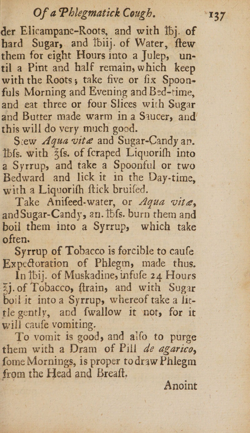 ' Of a Phlegmatick Cough. — der Elicampane-Roots, and with ibj. of hard Sugar, and {biij. of Water, ftew them for eight Hours into a Julep, un- til a Pint and half remain,which keep with the Roots; take five or fix Spoon- fuls Morning and Evening and Bed-time, and eat three or four Slices with Sugar this will do very much good. Siew Aqua vite and Sugar-Candy an. Ibfs. with 2fs. of fcraped Liquorifh into a Syrrup, and take a Spoonful or two with a Liquorith ftick bruifed. Take Anifeed-water, or Agua vite, and Sugar-Candy, an. [bfs. burn them and boil them into a Syrrup, which take often. | Syrrup of Tobacco is forcible to caufe Expedtoration of Phlegm, made thus. In tbij. of Muskadine, infufe 24 Hours 2j.of Tobacco, ftrainy and with Sugar boil it intoa Syrrup, whereof take a lit- tle gently, and fwallow it ‘not, for it will caufe vomiting. . | To vomit is good, and alfo to purge them with a Dram of Pill de agarico, fome Mornings, is proper todraw Phlegm from the Head and Breaft. Anoint