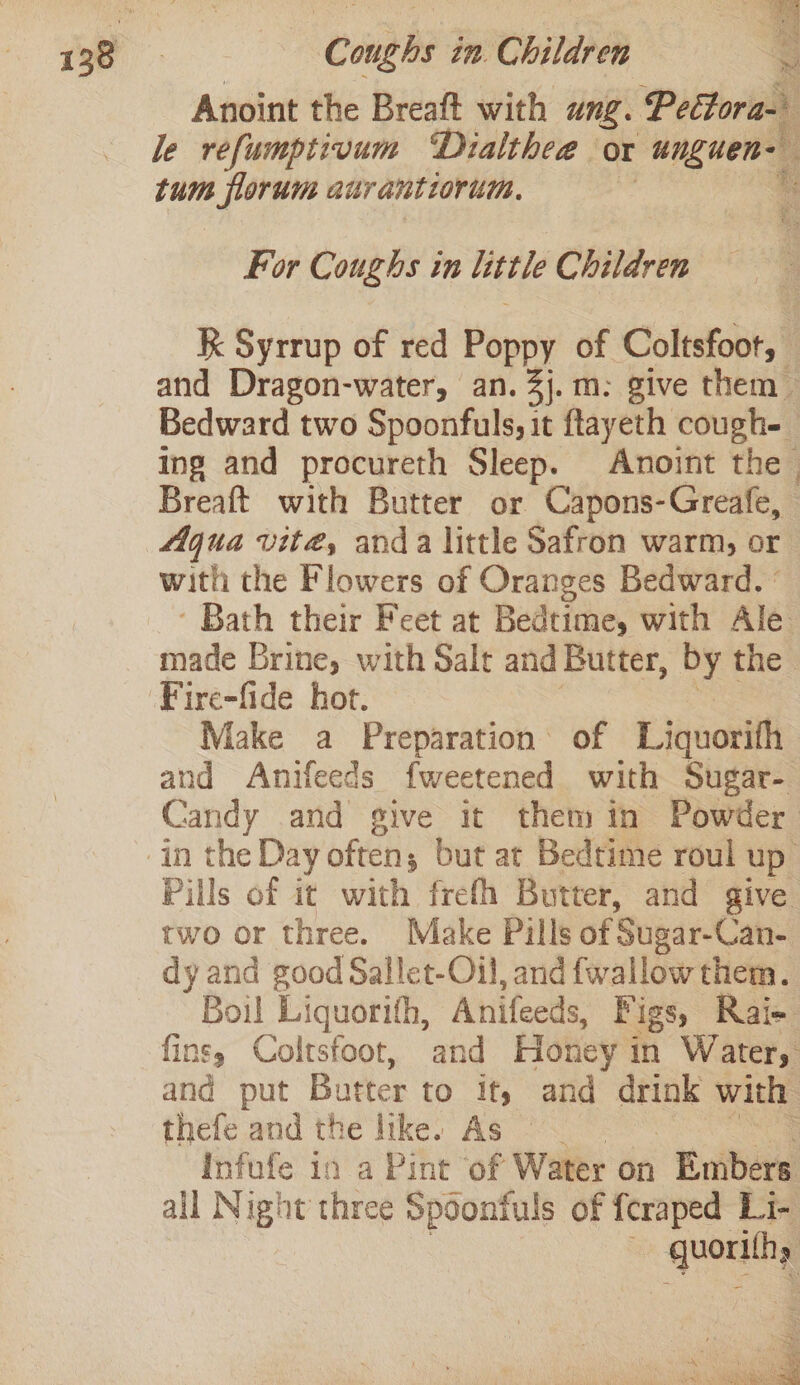 Anoint the Breaft with Ung. Pettora- le refumptivum “Dialthee ox unguen- tum florum aurantiorum. ? f For Coughs in little Children Kk Syrrup of red Popo} of Coltsfoot, | and Dragon-water, an. 3j.m: give them Bedward two Spoonfuls, it ftayeth cough- ing and procureth Sleep. Anoint the. Breaft with Butter or Capons-Greafe, Aqua vite, anda little Safron warm, or with the Flowers of Oranges Bedward. ° - Bath their Feet at Bedtime, with Ale made Brine, with Salt and Butter, re the Make a Preparation of Liquorith and Anifeeds fweetened with Sugar- Candy and give it them in Powder Pills of it with frefh Butter, and give two or three. Make Pills of Sugar-Can- dy and good Sallet-Oil, and {wallow them. Boil Liguorih, Anifeeds, Fi ‘igs, Rai- fins; Coltsfoot, and Honey i in Water, and put Batter to if, and atk with thefe and the like. As : Infufe in a Pint of Water on Embers all Night three Spoonfuls of feraped Li- “—_ SH eRe en . ee ae Skt NAS