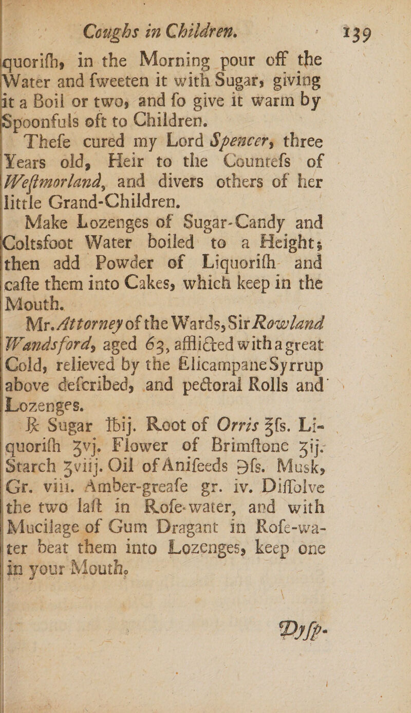 Coughs in Children. quorifh, in the Morning pour off the Water and fweeten it with Sugar, giving it a Boil or two, and fo give it warm b poonfuls oft to Children. | ~ Thefe cured my Lord Spencer, three Weftmorland, and divers others of her little Grand-Children, © | Make Lozenges of Sugar-Candy and then add Powder of Liquorifh and cafte them into Cakes, which keep in the Mouth. | | : Mr. Attorney of the Wards, Sir Rowland Wandsford, aged 63, aftli&amp;ted witha great Cold, relieved by the ElicampaneSyrrup Lozenges. quorifh 3vj. Flower of Brimftone 3ij- Starch 3vitj. Oil of Anifeeds Dfs. Musk, the two laft in Rofe-water, and with Mucilage of Gum Dragant in Rofe-wa- ter Deat them into Lozenges, keep one in your Mouth, ca Dy/p- 237)