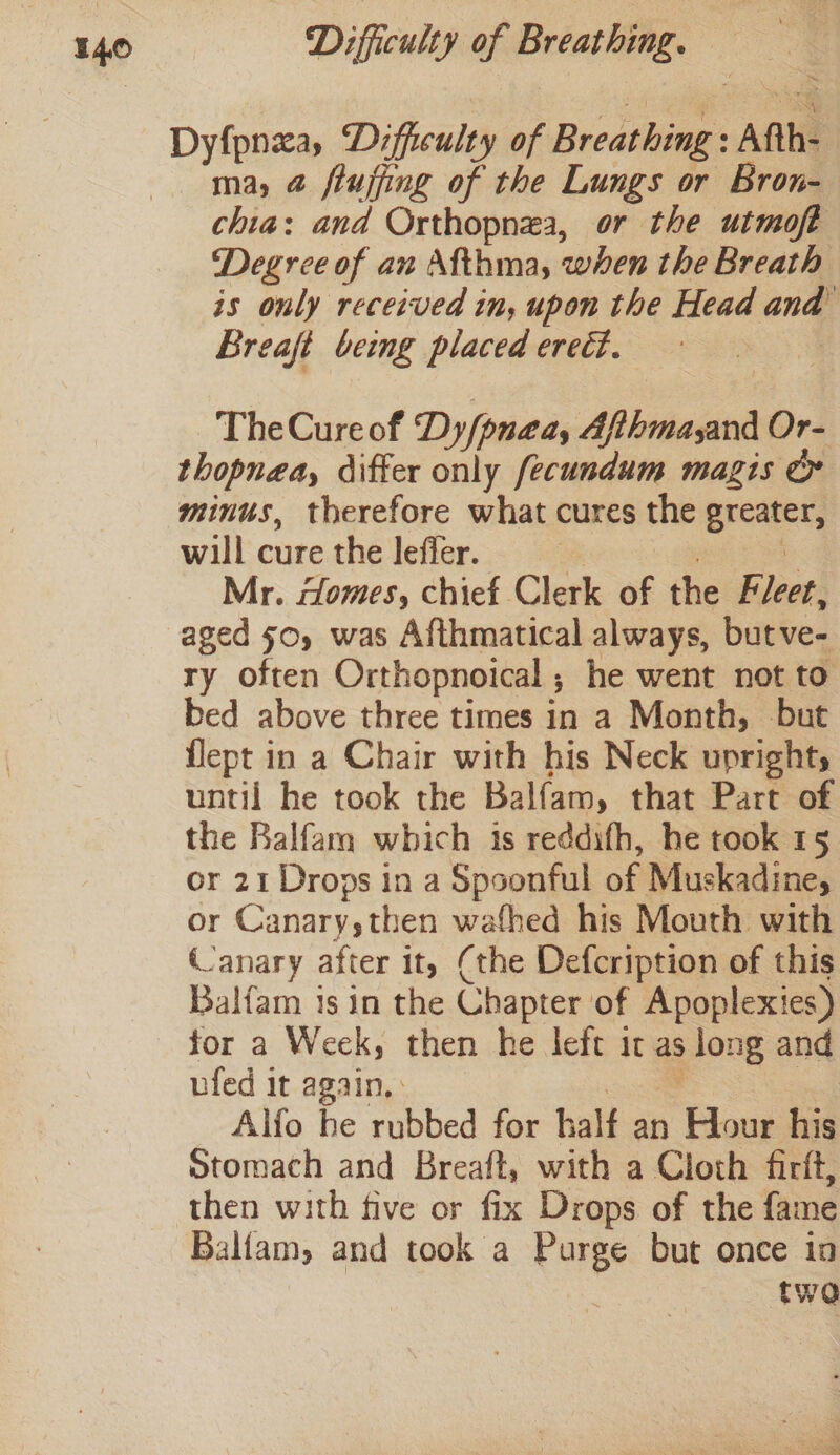 ma, @ ftujfing of the Lungs or Bron- chia: and Orthopnea, or the utmoft Degree of an Afthma, when the Breath is only received in, upon the Head and Breaft being placed erect. : TheCureof Dy/pnaeay Afthmayand Or- thopnea, differ only fecundum magis or minus, therefore what cures the eee will cure the leffer. Mr. Homes, chief Clerk ag the Klee! aged 50, was Afthmatical always, bupwes ry often Orthopnoical ; he went not to bed above three times in a Month, but flept in a Chair with his Neck uprights until he took the Balfam, that Part of the Balfam which 1s reddifh, he took 15 or 21 Drops in a Spoonful no Muskadine, or Canary,then wafhed his Mouth with Canary after it, (the Defcription of this Balfam 1s in the Chapter of Apoplexies) for a Week, then he left it as long and ufed it again. Alfo he rubbed for half an Hour his Stomach and Breaft, with a Cloth firit, then with five or fix Drops of the fame Ballam, and took a Purge but once ia two