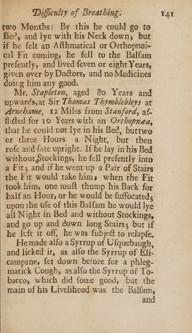 Bed, and lye with his Neck down, but if he felt an Afthmatical or Orthopnoi- cal Fit coming, he fell to the Balfam Mr. Stapleton, aged 80 Years and upwards, at Sir Thomas Thymblebleys at Arnchame, 12 Miles from Stanford, af- took him, one muft thump his Back for Oe eee upon the ufe of this Balfam he would lye and go up and down long Stairs; but if he left it off, he was fubjed to relapfe. and licked it, as alfo the Syrrup of Eli- campane, fet down before for a phleg- matick Cough, asalfo the Syrrup of To- bacco, which did fome good, but the main of his Livelihood was the Balfam, | and
