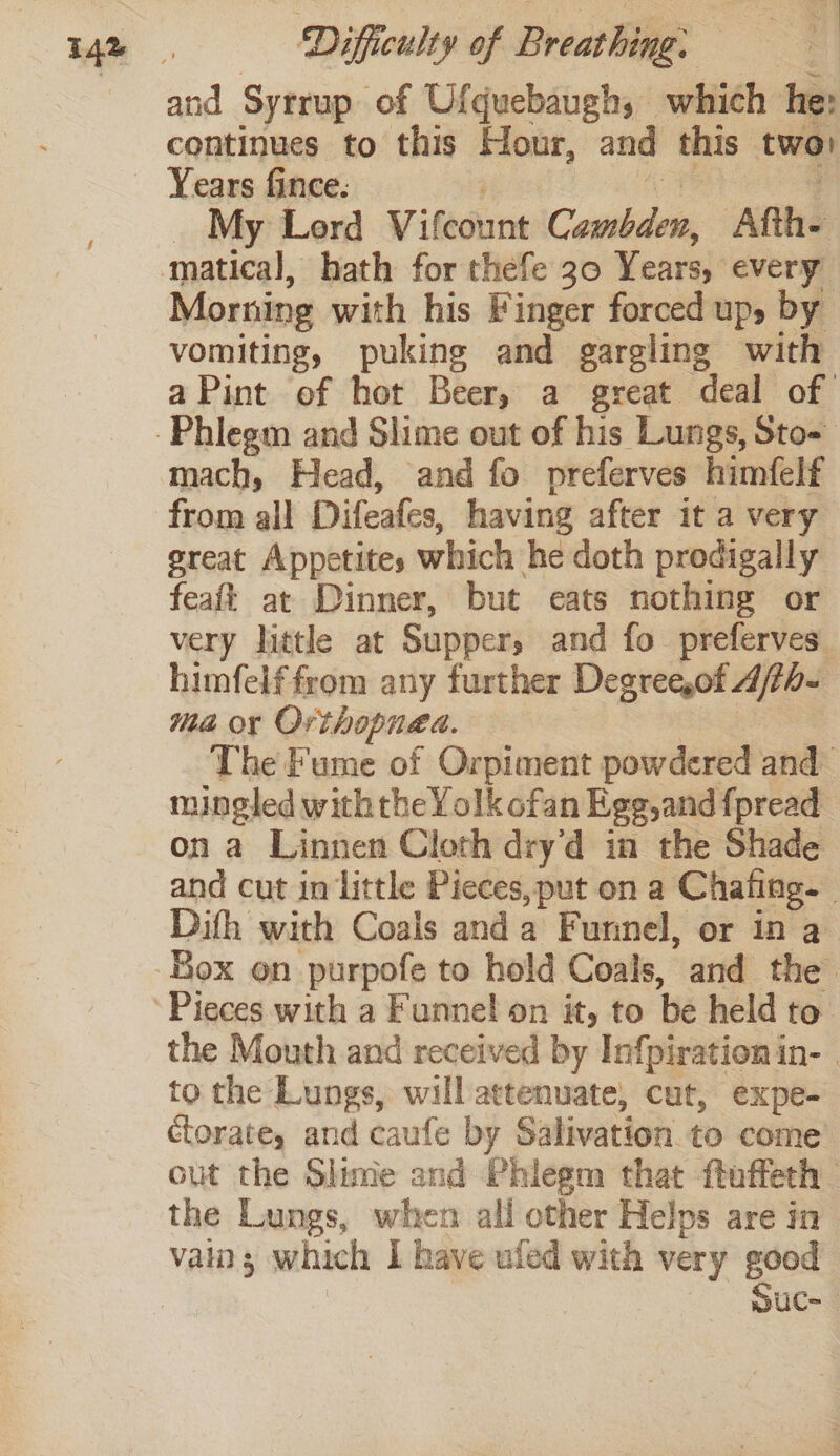 and Syrrup of Ufquebaugh, which he: continues to this Hour, and this two _ My Lerd Vifcount Cambden, Afth- matical, hath for thefe 30 Years, every Morning with his Finger forced up, by vomiting, puking and gargling with mach, Head, and fo preferves himfelf from all Difeafes, having after it a very ereat Appetites which he doth prodigally feaft at Dinner, but eats nothing or very little at Supper, and fo preferves. himfelf from any further Degree,of 4/7h- ma or Orihopngd. | mingled withthe Yolk ofan Egg,and f{pread on a Linnen Cloth dry’d in the Shade Dith with Coals anda Funnel, or in a to the Lungs, will attenuate, cut, expe- ctorate, and caufe by Salivation to come out the Slime and Phiegm that ftuffeth the Lungs, when all other Helps are in vain; which I have uled with very good | SuCc-