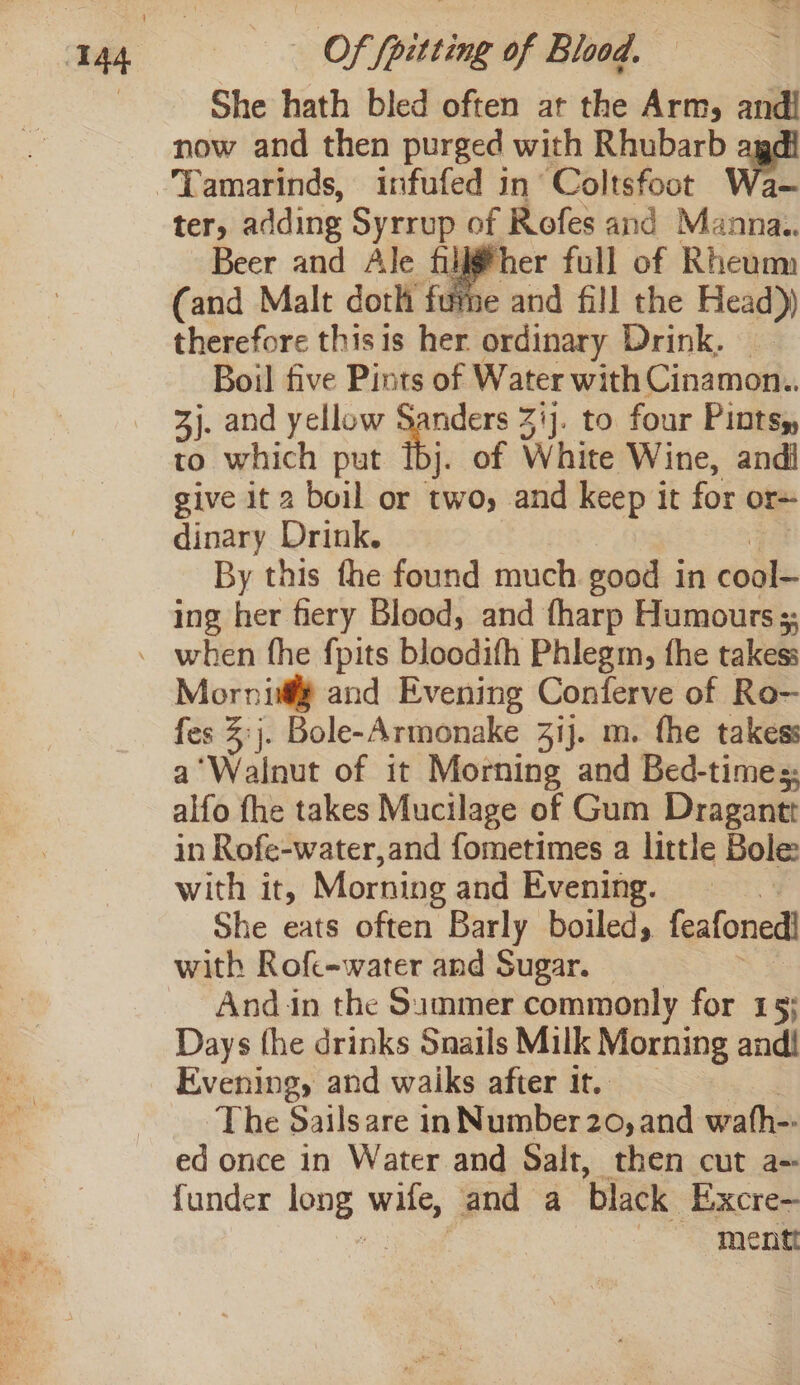She hath bled often at the Arm, and! now and then purged with Rhubarb ter, adding Syrrup of Rofes and Manna. Beer and Ale filjgfher full of Rheum (and Malt doth fume and fill the Head)) therefore thisis her. ordinary Drink. Boil five Pints of Water with Cinamon.. 3j. and yellow Sanders 31]. to four Pints, to which put [bj. of White Wine, andi give it 2 boil or two, and keep it for ors dinary Drink. By this fhe found much good in ‘elke ing her fiery Blood, and fharp Humours ;. Morni and Evening Conferve of Ro- fes 3:j. Bole-Armonake 31). m. fhe takess a‘Walnut of it Morning and Bed-times. alfo fhe takes Mucilage of Gum Dragantt in Rofe-water,and fometimes a little Bole: with it, Morning and Evening. She eats often Barly boiled, feafoned! with Roft-water and Sugar. Andin the Summer commonly for 15; Days fhe drinks Snails Milk Morning andl Evening, and waiks after it, | The Sailsare in Number 20, and wath- ed once in Water and Salt, then cut a~ funder long. wile, and a ‘black -Excre- | mentt