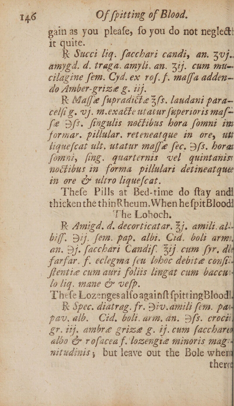 gain as you pleafe, fo you do not neglect it quite. . | kk Succi lig. facchari candi, an. 3V}.. amygd. d. traga. amyli. an. Zif. CUM Mite cilagine fem. Cyd.ex rof. f. maffa adden do Amber-grizeé g. tif. R Maffe fupradittae 3s. laudani para— coli g. vj. m.exacte utaiur fuperioris maf~ fe dfs. fiagulis nottibus hora fomnt im formar. pillular, reteneatque in ore, ut tiquefcat ult, utatur maffe fec. Ds. horas fomni, fing. quarternzs vel quintaniss noctibus in forma pillulart detineatquee in ore Cy ultro liquefcat. a Thefe Pills at Bed-time do ftay andl thicken the thin&amp; heum.When he fpitBloodd ‘The Lohoch. hea RK Amigd, d. decorticatar. 27. amili. al: biff. D2. fem. pap. albi, Cid. bolt arm an. jf. facchari Candif. 31]. cum yr, dl farfar. f. eclegma feu lohac debite confi: flentie cum auri foliis lingat cum baccu' lo lig. mane ce vefp. : Thefe Lozengesalfo againft {pitting Blood! Kk Spec. diatrag. fr. 31v.amili fem. par pav.alb. Cid, boli. arm.an. Sfs. crocti aloo &amp; rofacea f. lozengia minoris mag: nitudinis,; but leave out the Bole wher | ther