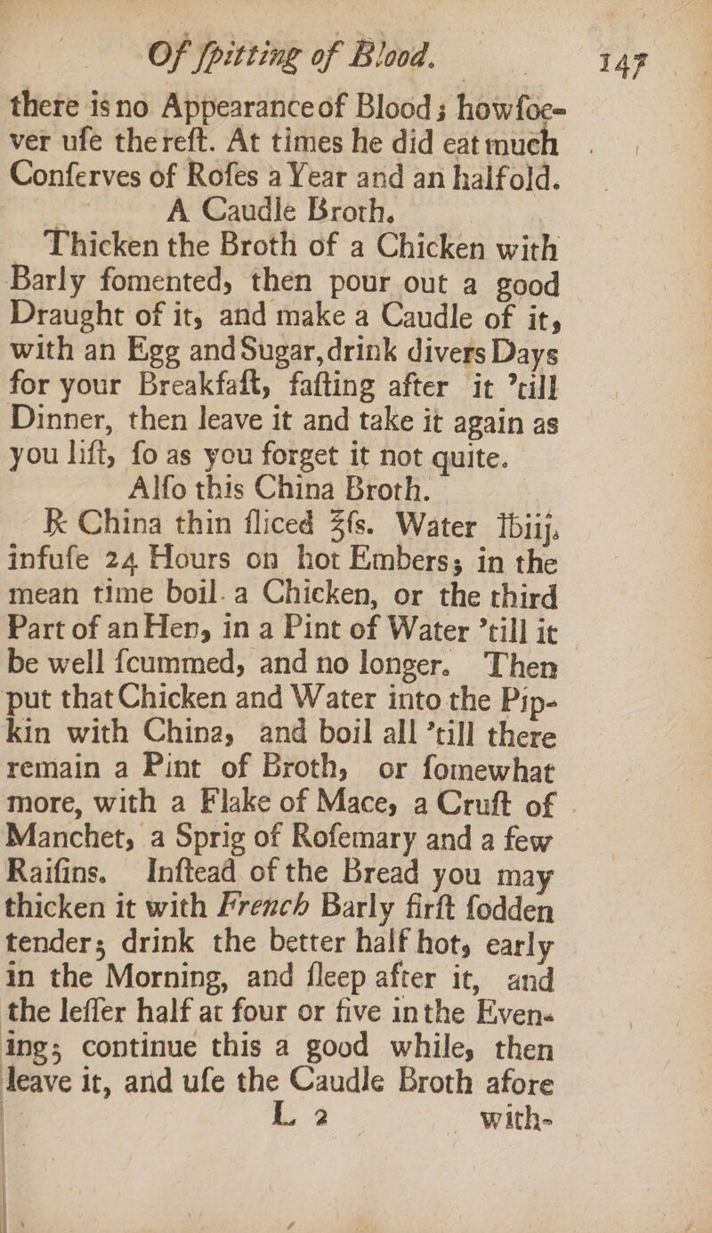 there isno Appearanceof Blood; howfoe- ver ufe thereft. At times he did eat much Conferves of Rofes a Year and an halfold. A Caudle Broth. _ Thicken the Broth of a Chicken with Barly fomented, then pour out a good Draught of it, and make a Caudle of it, with an Egg and Sugar, drink divers Days for your Breakfaft, fafting after it till Dinner, then leave it and take it again as you lift, fo as you forget it not quite. Alfo this China Broth. R China thin fliced 3fs. Water tbiij, infufe 24 Hours on hot Embers; in the mean time boil.a Chicken, or the third be well fcummed, and no longer. Then put that Chicken and Water into the Pip- kin with China, and boil all ’till there remain a Pint of Broth, or fomewhat Manchet, a Sprig of Rofemary and a few Raifins. Inftead of the Bread you ma thicken it with French Barly firft fodden tender; drink the better half hot, early in the Morning, and fleep after it, and the leffer half at four or five inthe Even. ing; continue this a good while, then leave it, and ufe the Caudle Broth afore @ L 2 _ With-