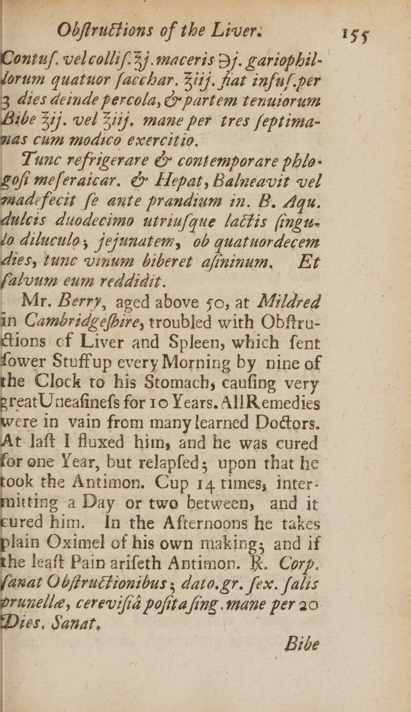 Sontuf. velcollif:3j.maceris Dj. gariophil- orum quatuor facchar. Zit}. fat infus per dies deinde percola,c partem tenuiorum a 31]. vel 21if. mane per tres feptima- as Cum modico exercitio. , Lune refrigerare &amp; contemporare phlo- Lofi meferaicar, &amp; Hepat, Balneavit vel madefecit fe ante prandium in. B. Aqu. dulcis duodecimo utriufque lactis (ingu- /o diluculo, jejunatem, ob quatuordecem dies, tune vinum biberet afininum. Et (aluum eum reddidit. By _ Mr. Berry, aged above 50, at Mildred in Cambridgefbire, troubled with Obfru- ctions cf Liver and Spleen, which fent fower Stuffup every Morning by nine of the Clock to his Stomach, caufing very preat Uneafinefs for 10 Years. All Remedies were in vain from many learned Doors. At Jaft I fluxed him, and he was cured for one Year, but relapfed; upon that he ook the Antimon. Cup 14 times, inter- itting a Day or two between, and it ured him. In the Afternoons he takes lain Oximel of his own making; and if the leaft Pain arifeth Antimon. kk. Corp. anat Objiructionibus ; dato.gr. fex. falis runelle, cerevifia pofita fing .mane per 20 Dies, Sanat, | | Live SS