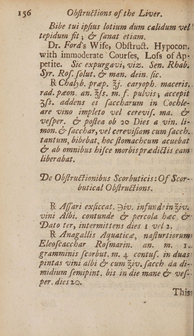 bibe tut ipfius lotium dum calidum vel! tepidum fit, Cx fanat etiam. 4 Dr. Ford's Wife, Obftru&amp;. Hypocon, with immoderate Courfes, Lofs of Ap: petite. Sie expurgavi, viz. Sen. Rhab. Syr. Rof: folut. &amp; man. dein. fic. K Chalyb. prep. 24. caryoph. maceris,. rad. peon. an. 3fs. m. f. pulvis, accepit 3/s. addens et faccharum in Cochle- are vino impleto vel cerevif, ma. @ vefper. C&amp; poftea ob 20 Dies a vin. li- mon. &amp; facchar, vel cerevifiam cum facch,, tantum, bibebat, hoc flomachcum acuebat &amp; ab omnibus hifce morbispredittis eam liberabat. a De Obftructionibus Scorbuticis: Of Scor- butical Obfiruétions. | k Affari exfccat. Div. infund:inZiv. vint Albi. contunde cy» percola hac. G ‘Dato ter, intermittens dies 1 vel. K Anagallis Aquatica, nafturtiorumi Eleoftacchar Rofmarin. am. MM. Wn Zramminis [corbut. m. 4. contuf. in duas: pintas vini albi C» cum Ziv, facch. da diz per. dies20, This: } or