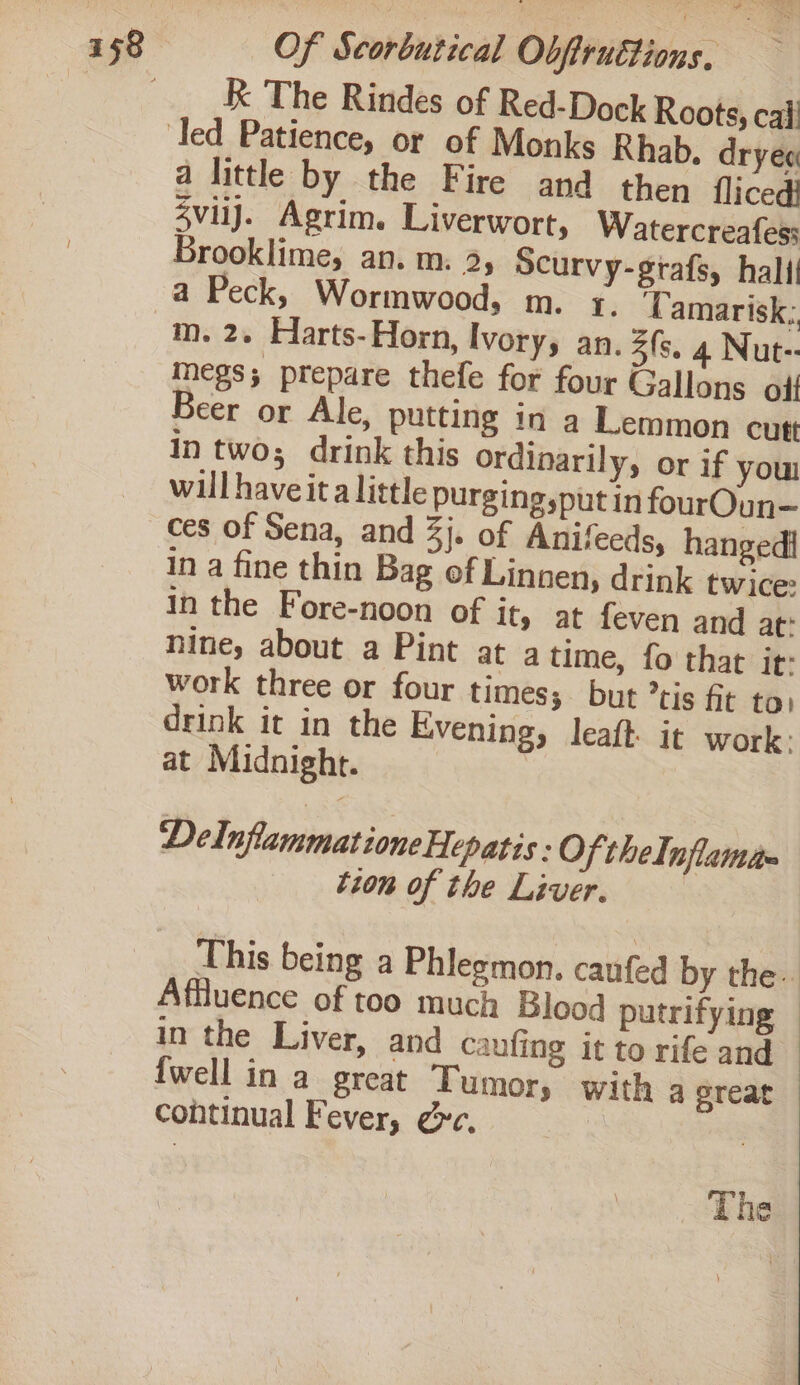 | __ K& The Rindes of Red-Dock Roots, cai led Patience, or of Monks Rhab. dryee a little by the Fire and then fliced} 4viij. Agrim. Liverwort, Watercreafes: Brooklime, an. m. 3, Scurvy-grafs, hall a Peck, Wormwood, m. 1. Tamarisk; m. 2. Harts-Horn, Ivorys an. 3fs. 4 Nut-- megs; prepare thefe for four Gallons olf eer or Ale, putting in a Lemmon cutt In two; drink this ordinarily, or if you willhaveita little purging,put in fourOun— ces of Sena, and 3j. of Anifeeds, hangedi in a fine thin Bag of Linnen, drink twice In the Fore-noon of it, at feven and at: nine, about a Pint at a time, fo that it: work three or four times; but ’tis fit to, drink it in the Evening, leaft: it work: at Midnight. | Del nfammatione Hepatis : Of theInflamse tion of the Liver. This being a Phleemon. caufed by the. Affluence of too much Blood putrifying — in the Liver, and caufing it to rife and — {well in a great Tumor, with ereat continual Fever, gc. | The