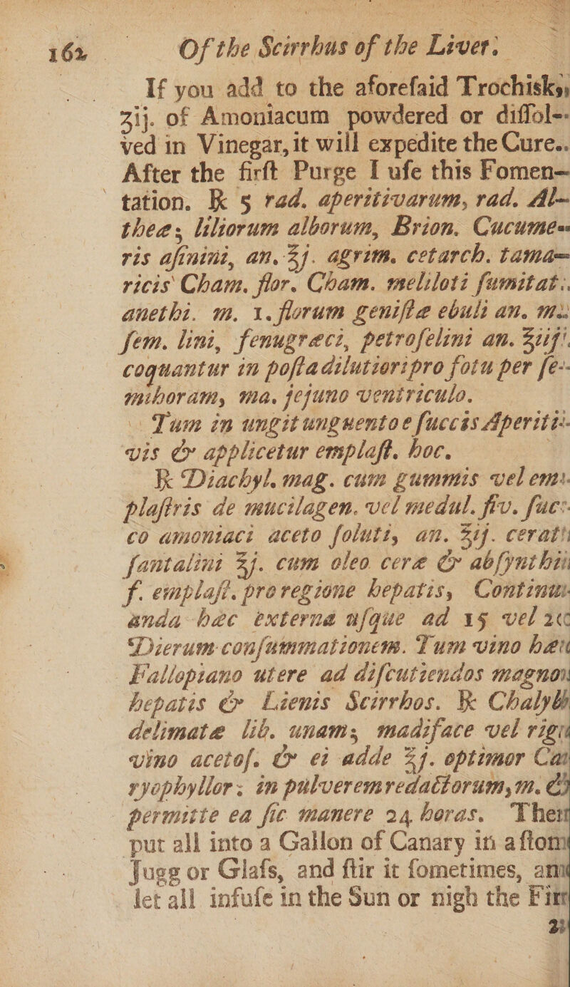 Tf you add to the aforefaid Trochisks, Zij. of Amoniacum powdered or diffol-- ved in Vinegar, it will expedite the Cure.. After the firft Purge I ufe this Fomen— thee liliorum alborum, Brion. Cucume= ris afinini, an. 3). agrim, cetarch, tama= ricis Cham. flor. Cham. meliloti fumitat. anethi. m. 1. florum genifte ebult an. Me: fem. lini, fenugraect, petrofelinz an. 2tif! coguantur in poftadilutior:pro fotu per [e-- miboram, ma. jejuno ventriculo. Tum in ungit unguentoe fuccés Aperiti:- vis Cy applicetur emplaft. hoc. R Diachyl, mag. cum gummis vel en. plaftris de mucilagen. vel medul. fiv. fuc: co amontaci aceto folutt, an. Sif. cerat fantalini 3). cum oleo cere &amp; abfynthii f emplaft, preregione hepatis, Continu anda hac externa nfque ad 15 vel 2 Dicrum confummationem. Tum vino her Fiallopiano utere ad difcutiendos magnon hepatis &amp;» Lienis Scirrhos. &amp; Chalyh delimate liv. unam; madiface vel rig vino acetof. tr ei adde 24. optimor Cai ryophyllor; im pulveremredactorum,m. put all into a Gallon of Canary in afton Jugg or Glafs, and flir it fometimes, an let all infufe in the Sun or nigh the Fim 3 | 3i