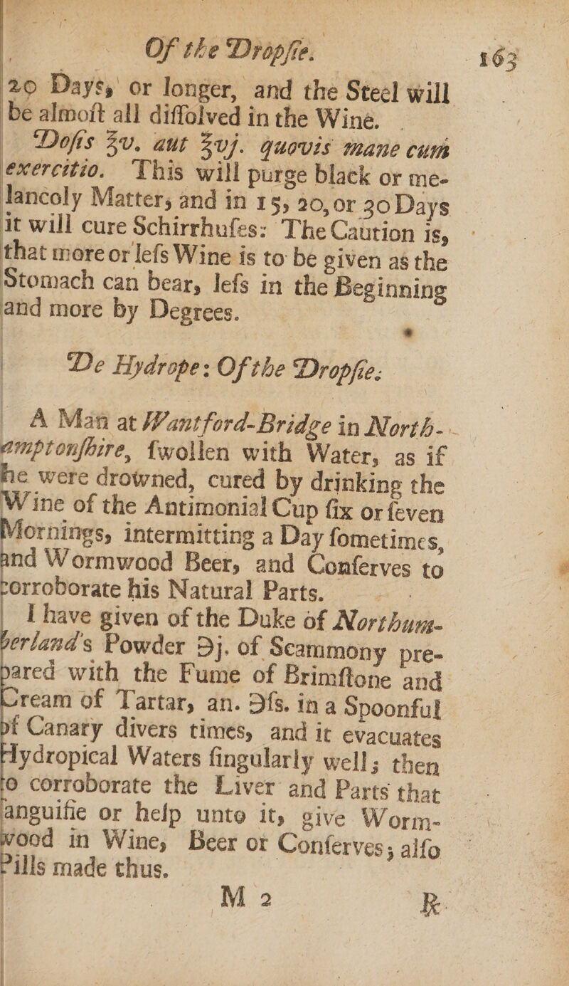 be almoft all diffolved in the Wine. | — Dofts Bu. aut Suj. quovis mane cum exercitio. This will purge black or me- Jancoly Matters and in 15, 20, or 30 Days that more or lefs Wine is to be given as the Stomach can bear, lefs in the Beginning and more by Degrees. | _—- De Hydrope: Of the Dropfie. . vmptonfaire, {wollen with Water, as if he were drowned, cured by drinking the Wine of the Antimonial Cup fix or feven lornings, intermitting a Day fometimes, nd Wormwood Beer, and Conferves to orroborate his Natural Parts. : f Canary divers times, and it evacuates dydropical Waters fingularly well; then © corroborate the Liver and Parts that anguifie or help unto ity give Worm- ‘ood in Wine, Beer or Conferves ; alfo ills made thus. :