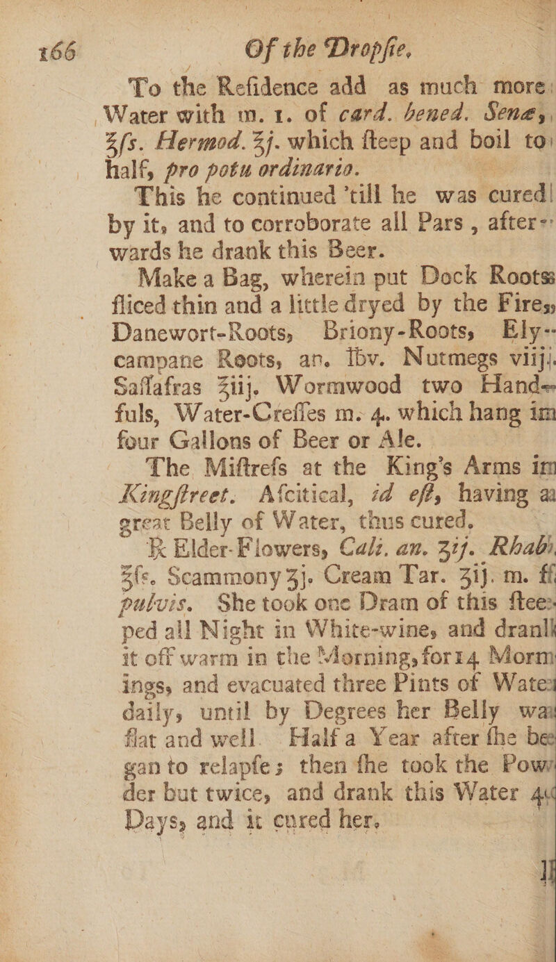 To the Refidence add as much more. fs. Hermod. %j. which fteep and boil to: half, pro potu ordinaria. | eee This he continued ’till he was cured! by it, and to corroborate all Pars , after- Make a Bag, wherein put Dock Roots: fliced thin and a little dryed by the Fires, Danewort-Roots, Briony-Roots, Ely-- camyane Reots, an. Ibv. Nutmegs viiji. Saflafras 31ij, Wormwood two Hand= fuls, Water-Crefles m. 4. which hang im four Gallons of Beer or Ale. The Miftrefs at the King’s Arms im Kingftreet. Afcitical, id eff, having aa ereat Belly of Water, thus cured, : Kk Elder-Fiowers, Calz. an. 217. Rhabi. Ze. Scammony 4}. Cream Tar. 3ij. m. ff pulvis. She took one Dram of this {tee ped all Night in White-wines and drank it off warm in the Morning, forr4 Morm ings, and evacuated three Pints of Wate: daily, until by Degrees her Belly w flat and well. Halfa Year after fhe b ganto relapfes; then fhe took the Pov der but twice, and drank this Water 4. Days, and it cured her. 