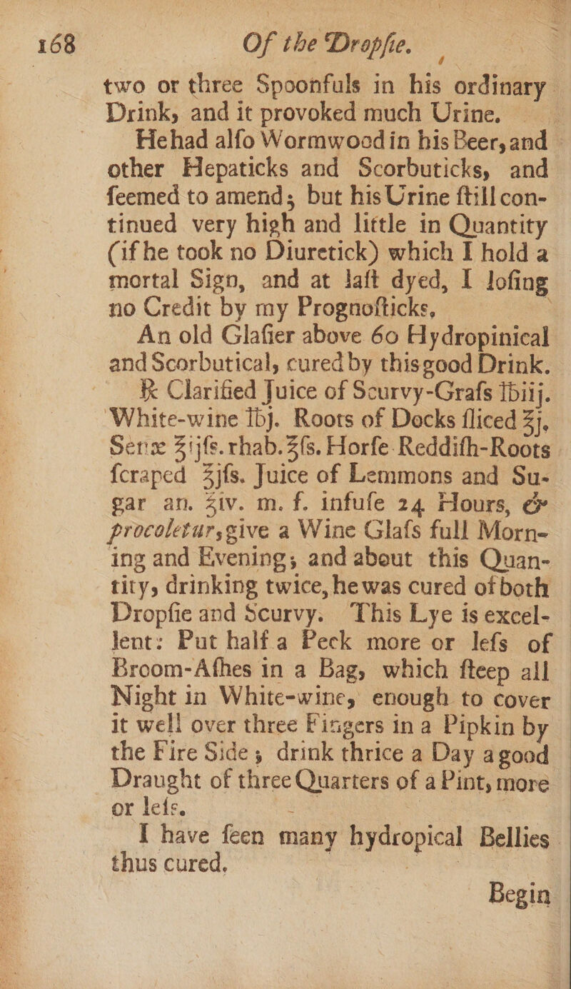 other Hepaticks and Scorbuticks, and feemed to amend; but his Urine ftill con- tinued very high and little in Quantity (if he took no Diuretick) which I hold a mortal Sign, and at laft dyed, I lofing no Credit by my Prognofticks, : An old Glafier above 60 Hydropinical and Scorbutical, cured by thisgood Drink. k Clarified Juice of Scurvy-Grafs Ibiij. White-wine Ibj. Roots of Decks fliced 3), Sens 317s. rhab. 2s, Horfe-Reddifh-Roots gar an. Ziv. m.f. infufe 24 Hours, &amp; procoletur,give a Wine Glafs full Morn- ing and Evening; and abeut this Quan- tity, drinking twice, he was cured ofboth Dropfie and Scurvy. This Lye is excel- lent: Put half a Peck more or lefs of Broom-Afhes in a Bag, which fteep all it well over three Fingers in a Pipkin by the Fire Side; drink thrice a Day agood Draught of three Quarters of a Pint, more or lefs. ee ee | thus cured. Begin