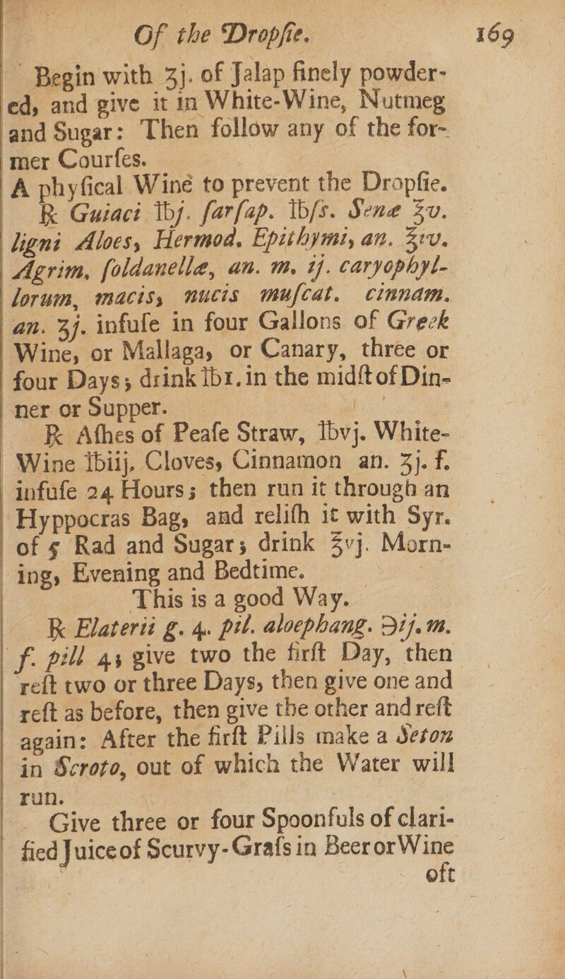 Begin with 3}. of Jalap finely powder- ed, and give it in White-Wine, Nutmeg ‘and Sugar: Then follow any of the for- mer Courfes. ; A phyfical Wine to prevent the Dropfie. R Guiaci tbj. farfap. ib/s. Sena Sv. lignt Alves, Hermod, Epithymi, an. 210. Agrim, foldanelle, an. m, ij. caryophyl- lorum, macis, nucis mufcat, cinnam. an. 4j. infule in four Gallons of Grezk Wine, or Mallaga, or Canary, three or four Days; drink Ib1.in the mid{t of Din- ner or Supper. i — &amp; Athes of Peafe Straw, lbvj. White- Wine ibiij, Cloves, Cinnamon an. 3). fi infufe 24 Hours; then run it through an Hyppocras Bag, and relifh it with Syr. of ¢ Rad and Sugar; drink 4vj. Morn- ing, Evening and Bedtime. , This is a good Way. k Elaterii g. 4. pul. aloephang. Dij.m. reft two or three Days, then give one and reft as before, then give the other and reft again: After the firft Pills make a Jeton in Scroto, out of which the Water will run. | -_ Give three or four Spoonfuls of clari- | fied Juiceof Scurvy- Grafs in Beer orWine | | i